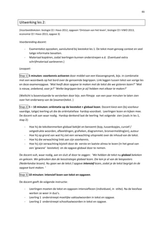   46
Uitwerking	
  les	
  2:	
  	
  
(Voorbeeldteksten:	
  biologie	
  CE	
  I	
  Havo	
  2012,	
  opgaven	
  ‘Ontstaan	
  van	
  het	
  leven’,	
  biologie	
  CE	
  I	
  VWO	
  2013,	
  
economie	
  CE	
  I	
  Havo	
  2013,	
  opgave	
  3)	
  
	
  
Voorbereiding	
  docent:	
  
-­‐   Examentekst	
  opzoeken,	
  aansluitend	
  bij	
  leestekst	
  les	
  1.	
  De	
  tekst	
  moet	
  genoeg	
  context	
  en	
  veel	
  
talige	
  informatie	
  bevatten.	
  	
  
-­‐   Materiaal	
  kopiëren,	
  zodat	
  leerlingen	
  kunnen	
  onderstrepen	
  e.d.	
  	
  (Eventueel	
  extra	
  
schrijfmateriaal	
  aanleveren.)	
  
Lesopzet:	
  	
  
Stap	
  1:	
  5	
  minuten:	
  voorkennis	
  activeren	
  door	
  middel	
  van	
  een	
  klassengesprek,	
  bijv.	
  in	
  combinatie	
  
met	
  een	
  woordweb	
  op	
  het	
  bord	
  over	
  de	
  genoemde	
  begrippen.	
  Link	
  leggen	
  tussen	
  tekst	
  van	
  vorige	
  les	
  
en	
  deze	
  examenopgave.	
  ‘Wat	
  heeft	
  deze	
  opgave	
  te	
  maken	
  met	
  de	
  tekst	
  die	
  we	
  gisteren	
  lazen?’	
  ‘Wat	
  
is	
  nieuw,	
  onbekend,	
  voor	
  je?’	
  ‘Welke	
  begrippen	
  ken	
  je	
  al/	
  hebben	
  met	
  elkaar	
  te	
  maken?’	
  
(Wellicht	
  is	
  bovenstaande	
  te	
  versterken	
  door	
  bijv.	
  een	
  filmpje	
  	
  van	
  een	
  paar	
  minuten	
  te	
  laten	
  zien	
  
over	
  het	
  onderwerp	
  van	
  de	
  (examen)tekst.	
  )	
  
Stap	
  2:	
  5	
  –	
  10	
  minuten:	
  oriëntatie	
  op	
  de	
  leestekst	
  +	
  globaal	
  lezen.	
  Docent	
  kiest	
  een	
  (bij	
  voorkeur	
  
vaardige,	
  talige)	
  leerling	
  uit	
  die	
  de	
  oriëntatiefase	
  	
  hardop	
  voordoet.	
  	
  Leerlingen	
  lezen	
  en	
  kijken	
  mee.	
  
De	
  docent	
  vult	
  aan	
  waar	
  nodig.	
  	
  Hardop	
  denkend	
  laat	
  de	
  leerling	
  	
  het	
  volgende	
  	
  zien	
  (zoals	
  in	
  les	
  1,	
  
stap	
  2):	
  
-­‐   Hoe	
  hij	
  de	
  tekstkenmerken	
  globaal	
  bekijkt	
  en	
  benoemt	
  (kop,	
  tussenkopjes,	
  cursief	
  /	
  
vetgedrukte	
  woorden,	
  afbeeldingen,	
  grafieken,	
  diagrammen,	
  bronvermelding(en),	
  auteur	
  
-­‐   Hoe	
  hij	
  op	
  grond	
  van	
  wat	
  hij	
  ziet	
  een	
  verwachting	
  uitspreekt	
  over	
  de	
  inhoud	
  van	
  de	
  tekst.	
  
-­‐   Hoe	
  hij	
  die	
  verwachting	
  linkt	
  aan	
  zijn	
  voorkennis.	
  
-­‐   Hoe	
  hij	
  zijn	
  verwachting	
  bijstelt	
  door	
  de	
  	
  eerste	
  en	
  laatste	
  alinea	
  te	
  lezen	
  (in	
  het	
  geval	
  van	
  
een	
  ‘gewone’	
  	
  leestekst)	
  	
  en	
  de	
  opgave	
  globaal	
  door	
  te	
  nemen.	
  	
  
De	
  docent	
  vult,	
  waar	
  nodig,	
  aan	
  en	
  sluit	
  af	
  door	
  te	
  zeggen:	
  	
  ‘We	
  hebben	
  de	
  tekst	
  nu	
  globaal	
  bekeken	
  
en	
  gelezen.	
  We	
  gebruiken	
  dan	
  de	
  leesstrategie	
  globaal	
  lezen.	
  Die	
  ken	
  je	
  al	
  van	
  de	
  leesposters	
  
(Nederlandse	
  lessen).	
  Nu	
  gaan	
  we	
  de	
  tekst	
  /	
  opgave	
  intensief	
  lezen,	
  zodat	
  je	
  de	
  tekst	
  begrijpt	
  én	
  de	
  
opgave	
  kunt	
  maken.	
  ‘	
  
Stap	
  3:	
  10	
  minuten:	
  intensief	
  lezen	
  van	
  tekst	
  en	
  opgaven.	
  	
  
De	
  docent	
  geeft	
  de	
  volgende	
  instructie:	
  
-­‐   Leerlingen	
  moeten	
  de	
  tekst	
  en	
  opgaven	
  intensieflezen	
  (individueel,	
  in	
  	
  stilte).	
  Na	
  de	
  leesfase	
  
werken	
  ze	
  weer	
  in	
  duo’s.	
  	
  
-­‐   Leerling	
  1	
  	
  onderstreept	
  moeilijke	
  vaktaalwoorden	
  in	
  tekst	
  en	
  opgave.	
  
-­‐   Leerling	
  2	
  	
  onderstreept	
  schooltaalwoorden	
  in	
  tekst	
  en	
  opgave.	
  	
  
 