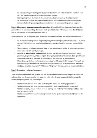   47
-­‐   Na	
  lezen	
  overleggen	
  leerlingen	
  in	
  duo’s	
  over	
  betekenis	
  van	
  vaktaalwoorden	
  (van	
  CAT	
  naar	
  
DAT)	
  en	
  checken	
  bij	
  elkaar	
  of	
  ze	
  alle	
  begrippen	
  kennen.	
  
-­‐   Leerlingen	
  spreken	
  daarna	
  met	
  elkaar	
  over	
  schooltaalwoorden	
  op	
  dezelfde	
  manier.	
  
-­‐   De	
  docent	
  checkt	
  of	
  de	
  leerlingen	
  alle	
  vaktaal-­‐	
  en	
  schooltaalwoorden	
  hebben	
  begrepen.	
  
Kunnen	
  alle	
  leerlingen	
  een	
  goede	
  start	
  maken	
  met	
  de	
  beantwoording	
  van	
  de	
  vragen?	
  
Stap	
  4:	
  10	
  minuten:	
  Maak	
  de	
  opgaven	
  in	
  tweetallen.	
  Waarschijnlijk	
  kan	
  alleen	
  een	
  begin	
  worden	
  
gemaakt	
  met	
  de	
  beantwoording.	
  Reserveer	
  in	
  elk	
  geval	
  de	
  laatste	
  vijf	
  minuten	
  voor	
  stap	
  5!	
  De	
  rest	
  
van	
  de	
  opgaven	
  én	
  de	
  bespreking	
  volgen	
  in	
  les	
  3.	
  	
  
Voor	
  het	
  maken	
  van	
  de	
  opgaven	
  geeft	
  de	
  docent	
  alvast	
  een	
  instructie,	
  die	
  wordt	
  herhaald	
  in	
  les	
  3:	
  
-­‐   Bij	
  de	
  beantwoording	
  van	
  de	
  vragen	
  let	
  je	
  op	
  je	
  formuleringen:	
  gebruik	
  vaktaal	
  (CAT	
  in	
  plaats	
  
van	
  DAT)!	
  Wellicht	
  is	
  het	
  handig	
  hierbij	
  een	
  concreet	
  voorbeeld	
  te	
  noemen,	
  passend	
  bij	
  je	
  
vak.	
  
-­‐   Wees	
  concreet	
  in	
  je	
  beantwoording,	
  haal	
  er	
  niet	
  allerlei	
  zaken	
  bij	
  die	
  	
  je	
  misschien	
  wel	
  weet,	
  
maar	
  waar	
  niet	
  om	
  wordt	
  gevraagd.	
  	
  
-­‐   Gebruik	
  de	
  leesstrategie	
  zoekend	
  lezen.	
  Je	
  hebt	
  niet	
  alle	
  informatie	
  in	
  de	
  tekst	
  (+	
  event.	
  
grafieken,	
  diagrammen,	
  enz.)	
  	
  nodig	
  om	
  de	
  vragen	
  goed	
  te	
  beantwoorden.	
  Zoek	
  gericht	
  naar	
  
informatie	
  die	
  er	
  echt	
  toe	
  doet,	
  de	
  hoofdzaken	
  ,	
  bijv.	
  door	
  die	
  te	
  onderstrepen.	
  	
  
-­‐   Maak	
  de	
  vraag	
  stellend	
  in	
  plaats	
  van	
  vragen.	
  Voorbeeldvraag	
  	
  uit	
  CEI	
  biologie:	
  ‘Van	
  welk	
  gas	
  
of	
  van	
  welke	
  gassen	
  neemt	
  de	
  concentratie	
  op	
  grotere	
  hoogte	
  in	
  verhouding	
  tot	
  zeeniveau	
  
toe	
  bij	
  de	
  simulatie	
  in	
  de	
  tent?’	
  à	
  Stellend:	
  ‘Op	
  grotere	
  hoogte	
  neemt	
  de	
  concentratie	
  toe…’	
  
Stap	
  5:	
  5	
  minuten:	
  evalueren	
  leesproces.	
  
Twee	
  duo’s	
  vormen	
  samen	
  een	
  groepje	
  van	
  vier	
  en	
  bespreken	
  onderstaande	
  vragen.	
  De	
  klassikale	
  
nabespreking	
  van	
  de	
  examentekst	
  en	
  –opgaven	
  volgt	
  in	
  les	
  3.	
  Als	
  er	
  voldoende	
  tijd	
  is,	
  vraagt	
  de	
  
docent	
  één	
  groepje	
  naar	
  zijn	
  bevindingen.	
  	
  
-­‐   Welke	
  informatie	
  was	
  in	
  de	
  tekst	
  onduidelijk?	
  Is	
  die	
  nu	
  wel	
  duidelijk	
  geworden?	
  
-­‐   Welke	
  informatie	
  was	
  in	
  de	
  opgaven	
  onduidelijk?	
  Is	
  die	
  nu	
  wel	
  duidelijk	
  geworden?	
  
-­‐   Welke	
  woorden	
  /	
  zinnen	
  vormen	
  voor	
  de	
  leerling	
  een	
  vaktaalprobleem	
  (hij	
  weet	
  bijv.	
  niet	
  
wat	
  receptoren	
  zijn?)	
  
-­‐   Welke	
  woorden/zinnen	
  vormen	
  een	
  probleem	
  als	
  het	
  gaat	
  om	
  de	
  schooltaal	
  (	
  ‘taal	
  van	
  de	
  
opgaven’)?	
  	
  
	
  
	
  
	
  
	
  
	
  
	
  
	
  
	
  
	
  
	
  
 