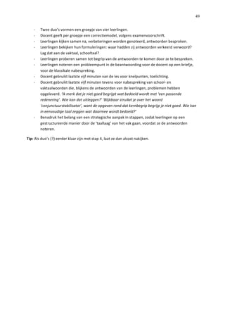   49
-­‐   Twee	
  duo’s	
  vormen	
  een	
  groepje	
  van	
  vier	
  leerlingen.	
  
-­‐   Docent	
  geeft	
  per	
  groepje	
  een	
  correctiemodel,	
  volgens	
  examenvoorschrift.	
  	
  
-­‐   Leerlingen	
  kijken	
  samen	
  na,	
  verbeteringen	
  worden	
  genoteerd,	
  antwoorden	
  besproken.	
  
-­‐   Leerlingen	
  bekijken	
  hun	
  formuleringen:	
  waar	
  hadden	
  zij	
  antwoorden	
  verkeerd	
  verwoord?	
  
Lag	
  dat	
  aan	
  de	
  vaktaal,	
  schooltaal?	
  	
  
-­‐   Leerlingen	
  proberen	
  samen	
  tot	
  begrip	
  van	
  de	
  antwoorden	
  te	
  komen	
  door	
  ze	
  te	
  bespreken.	
  	
  
-­‐   Leerlingen	
  noteren	
  een	
  probleempunt	
  in	
  de	
  beantwoording	
  voor	
  de	
  docent	
  op	
  een	
  briefje,	
  
voor	
  de	
  klassikale	
  nabespreking.	
  
-­‐   Docent	
  gebruikt	
  laatste	
  vijf	
  minuten	
  van	
  de	
  les	
  voor	
  knelpunten,	
  toelichting.	
  
-­‐   Docent	
  gebruikt	
  laatste	
  vijf	
  minuten	
  tevens	
  voor	
  nabespreking	
  van	
  school-­‐	
  en	
  
vaktaalwoorden	
  die,	
  blijkens	
  de	
  antwoorden	
  van	
  de	
  leerlingen,	
  problemen	
  hebben	
  
opgeleverd.	
  ‘Ik	
  merk	
  dat	
  je	
  niet	
  goed	
  begrijpt	
  wat	
  bedoeld	
  wordt	
  met	
  ‘een	
  passende	
  
redenering’.	
  Wie	
  kan	
  dat	
  uitleggen?’	
  ‘Blijkbaar	
  struikel	
  je	
  over	
  het	
  woord	
  
‘conjunctuurstabilisator’,	
  want	
  de	
  opgaven	
  rond	
  dat	
  kernbegrip	
  begrijp	
  je	
  niet	
  goed.	
  Wie	
  kan	
  
in	
  eenvoudige	
  taal	
  zeggen	
  wat	
  daarmee	
  wordt	
  bedoeld?’	
  
-­‐   Benadruk	
  het	
  belang	
  van	
  een	
  strategische	
  aanpak	
  in	
  stappen,	
  zodat	
  leerlingen	
  op	
  een	
  
gestructureerde	
  manier	
  door	
  de	
  ‘taallaag’	
  van	
  het	
  vak	
  gaan,	
  voordat	
  ze	
  de	
  antwoorden	
  
noteren.	
  	
  
Tip:	
  Als	
  duo’s	
  (?)	
  eerder	
  klaar	
  zijn	
  met	
  stap	
  4,	
  laat	
  ze	
  dan	
  alvast	
  nakijken.	
  	
  
	
  
	
  
	
  
	
  
	
  
	
  
	
  
	
  
	
  
	
  
	
  
 