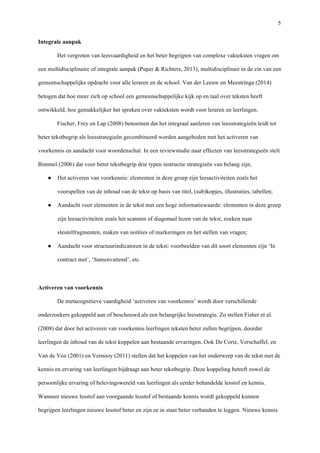   5
Integrale aanpak 	
  
Het vergroten van leesvaardigheid en het beter begrijpen van complexe vakteksten vragen om
een multidisciplinaire of integrale aanpak (Puper & Richters, 2013), multidisciplinair in de zin van een
gemeenschappelijke opdracht voor alle leraren en de school. Van der Leeuw en Meestringa (2014)
betogen dat hoe meer zich op school een gemeenschappelijke kijk op en taal over teksten heeft
ontwikkeld, hoe gemakkelijker het spreken over vakteksten wordt voor leraren en leerlingen. 	
  
Fischer, Frey en Lap (2008) benoemen dat het integraal aanleren van leesstrategieën leidt tot
beter tekstbegrip als leesstrategieën gecombineerd worden aangeboden met het activeren van
voorkennis en aandacht voor woordenschat. In een reviewstudie naar effecten van leesstrategieën stelt
Bimmel (2006) dat voor beter tekstbegrip drie typen instructie strategieën van belang zijn; 	
  
●   Het activeren van voorkennis: elementen in deze groep zijn leesactiviteiten zoals het
voorspellen van de inhoud van de tekst op basis van titel, (sub)kopjes, illustraties, tabellen;	
  
●   Aandacht voor elementen in de tekst met een hoge informatiewaarde: elementen in deze groep
zijn leesactiviteiten zoals het scannen of diagonaal lezen van de tekst, zoeken naar
sleutelfragmenten, maken van notities of markeringen en het stellen van vragen; 	
  
●   Aandacht voor structuurindicatoren in de tekst: voorbeelden van dit soort elementen zijn ‘In
contract met’, ‘Samenvattend’, etc. 	
  
	
  
Activeren van voorkennis	
  
De metacognitieve vaardigheid ‘activeren van voorkennis’ wordt door verschillende
onderzoekers gekoppeld aan of beschouwd als een belangrijke leesstrategie. Zo stellen Fisher et al.
(2008) dat door het activeren van voorkennis leerlingen teksten beter zullen begrijpen, doordat
leerlingen de inhoud van de tekst koppelen aan bestaande ervaringen. Ook De Corte, Verschaffel, en
Van de Ven (2001) en Vernooy (2011) stellen dat het koppelen van het onderwerp van de tekst met de
kennis en ervaring van leerlingen bijdraagt aan beter tekstbegrip. Deze koppeling betreft zowel de
persoonlijke ervaring of belevingswereld van leerlingen als eerder behandelde lesstof en kennis.
Wanneer nieuwe lesstof aan voorgaande lesstof of bestaande kennis wordt gekoppeld kunnen
begrijpen leerlingen nieuwe lesstof beter en zijn ze in staat beter verbanden te leggen. Nieuwe kennis
 