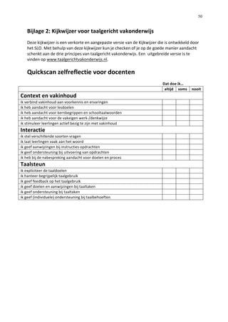   50
Bijlage	
  2:	
  Kijkwijzer	
  voor	
  taalgericht	
  vakonderwijs	
  
Deze	
  kijkwijzer	
  is	
  een	
  verkorte	
  en	
  aangepaste	
  versie	
  van	
  de	
  Kijkwijzer	
  die	
  is	
  ontwikkeld	
  door	
  
het	
  SLO.	
  Met	
  behulp	
  van	
  deze	
  kijkwijzer	
  kun	
  je	
  checken	
  of	
  je	
  op	
  de	
  goede	
  manier	
  aandacht	
  
schenkt	
  aan	
  de	
  drie	
  principes	
  van	
  taalgericht	
  vakonderwijs.	
  Een	
  	
  uitgebreide	
  versie	
  is	
  te	
  
vinden	
  op	
  www.taalgerichtvakonderwijs.nl.	
  	
  
	
  
Quickscan	
  zelfreflectie	
  voor	
  docenten	
  	
  	
  
	
  
	
   	
   	
   	
   	
   	
   	
   	
   	
   	
  	
  	
  	
  	
  	
  	
  	
  	
  	
  	
  	
  Dat	
  doe	
  ik…	
   	
  
	
   altijd	
   soms	
   nooit	
  
Context	
  en	
  vakinhoud	
  	
  
ik	
  verbind	
  vakinhoud	
  aan	
  voorkennis	
  en	
  ervaringen	
   	
   	
   	
  
ik	
  heb	
  aandacht	
  voor	
  lesdoelen	
   	
   	
   	
  
ik	
  heb	
  aandacht	
  voor	
  kernbegrippen	
  en	
  schooltaalwoorden	
  	
   	
   	
   	
  
ik	
  heb	
  aandacht	
  voor	
  de	
  vakeigen	
  werk-­‐/denkwijze	
   	
   	
   	
  
ik	
  stimuleer	
  leerlingen	
  actief	
  bezig	
  te	
  zijn	
  met	
  vakinhoud	
   	
   	
   	
  
Interactie	
  
ik	
  stel	
  verschillende	
  soorten	
  vragen	
   	
   	
   	
  
ik	
  laat	
  leerlingen	
  vaak	
  aan	
  het	
  woord	
   	
   	
   	
  
ik	
  geef	
  aanwijzingen	
  bij	
  instructies	
  opdrachten	
   	
   	
   	
  
ik	
  geef	
  ondersteuning	
  bij	
  uitvoering	
  van	
  opdrachten	
   	
   	
   	
  
ik	
  heb	
  bij	
  de	
  nabespreking	
  aandacht	
  voor	
  doelen	
  en	
  proces	
   	
   	
   	
  
Taalsteun	
  
ik	
  expliciteer	
  de	
  taaldoelen	
   	
   	
   	
  
ik	
  hanteer	
  begrijpelijk	
  taalgebruik	
   	
   	
   	
  
ik	
  geef	
  feedback	
  op	
  het	
  taalgebruik	
   	
   	
   	
  
ik	
  geef	
  doelen	
  en	
  aanwijzingen	
  bij	
  taaltaken	
   	
   	
   	
  
ik	
  geef	
  ondersteuning	
  bij	
  taaltaken	
   	
   	
   	
  
ik	
  geef	
  (individuele)	
  ondersteuning	
  bij	
  taalbehoeften	
   	
   	
   	
  
	
  
	
  
	
  
	
  
	
  
	
  
	
  
	
  
	
  
 