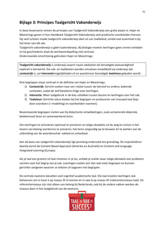   51
Bijlage	
  3:	
  Principes	
  Taalgericht	
  Vakonderwijs	
  	
  
In	
  deze	
  lessenserie	
  nemen	
  de	
  principes	
  van	
  Taalgericht	
  Vakonderwijs	
  een	
  grote	
  plaats	
  in.	
  Hajer	
  en	
  
Meestringa	
  geven	
  in	
  hun	
  Handboek	
  Taalgericht	
  Vakonderwijs	
  veel	
  praktische	
  voorbeelden	
  hiervan.	
  	
  
Op	
  veel	
  scholen	
  maakt	
  taalgericht	
  vakonderwijs	
  deel	
  uit	
  van	
  taalbeleid,	
  omdat	
  taal	
  essentieel	
  is	
  bij	
  
het	
  leren	
  van	
  elk	
  vak.	
  	
  
Taalgericht	
  vakonderwijs	
  is	
  géén	
  taalonderwijs.	
  Bij	
  biologie	
  moeten	
  leerlingen	
  geen	
  zinnen	
  ontleden	
  
en	
  bij	
  geschiedenis	
  staat	
  de	
  werkwoordspelling	
  niet	
  centraal.	
  	
  
Onderstaande	
  omschrijving	
  gebruiken	
  Hajer	
  en	
  Meestringa:	
  
	
  
Taalgericht	
  vakonderwijs	
  is	
  onderwijs	
  waarin	
  naast	
  vakdoelen	
  de	
  benodigde	
  taalvaardigheid	
  
expliciet	
  is	
  benoemd.	
  Die	
  vak-­‐	
  en	
  taaldoelen	
  worden	
  simultaan	
  ontwikkeld	
  via	
  onderwijs	
  dat	
  
contextrijk	
  is,	
  vol	
  interactiemogelijkheden	
  zit	
  en	
  waarbinnen	
  benodigde	
  taalsteun	
  geboden	
  wordt.	
  	
  
	
  
Drie	
  begrippen	
  staan	
  centraal	
  in	
  de	
  definitie	
  van	
  Hajer	
  en	
  Meestringa:	
  
1)   Contextrijk:	
  Gericht	
  zoeken	
  naar	
  een	
  relatie	
  tussen	
  de	
  leerstof	
  en	
  andere,	
  bekende	
  
contexten,	
  zodat	
  de	
  stof	
  betekenis	
  krijgt	
  voor	
  leerlingen.	
  
2)   Interactie:	
  Meer	
  taalgebruik	
  in	
  de	
  klas	
  uitlokken	
  tussen	
  docent	
  en	
  leerlingen	
  over	
  het	
  vak.	
  
3)   Taalsteun:	
  Gerichte	
  steun	
  bieden	
  bij	
  het	
  begrijpen	
  en	
  produceren	
  van	
  (nieuwe)	
  taal	
  (bijv.	
  
door	
  voordoen	
  (=	
  modelling)	
  en	
  voorbeelden	
  noemen).	
  
	
  
Bovenstaande	
  begrippen	
  sluiten	
  aan	
  bij	
  didactische	
  ontwikkelingen,	
  zoals	
  activerende	
  didactiek,	
  
betekenisvol	
  leren	
  en	
  samenwerkend	
  leren.	
  	
  
	
  
Om	
  leerlingen	
  te	
  stimuleren	
  optimaal	
  te	
  presteren	
  en	
  talige	
  obstakels	
  uit	
  de	
  weg	
  te	
  ruimen	
  is	
  het	
  
tevens	
  van	
  belang	
  voorkennis	
  te	
  activeren,	
  het	
  leren	
  zorgvuldig	
  op	
  te	
  bouwen	
  én	
  te	
  werken	
  aan	
  de	
  
uitbreiding	
  van	
  de	
  woordenschat:	
  vaktaal	
  en	
  schooltaal.	
  	
  
	
  
Aan	
  de	
  basis	
  van	
  taalgericht	
  vakonderwijs	
  ligt	
  jarenlang	
  onderzoek	
  ten	
  grondslag.	
  De	
  inspiratiebron	
  
daarbij	
  vormt	
  de	
  Content	
  Based	
  Approach	
  (Amerika	
  en	
  Australië)	
  en	
  Content	
  and	
  Language	
  
Integrated	
  Learning	
  (Europa).	
  	
  
	
  
Als	
  je	
  taal	
  een	
  grotere	
  rol	
  laat	
  innemen	
  in	
  je	
  les,	
  ontdek	
  je	
  sneller	
  waar	
  talige	
  obstakels	
  een	
  probleem	
  
vormen	
  voor	
  het	
  begrip	
  van	
  je	
  vak.	
  Leerlingen	
  voelen	
  zich	
  dan	
  ook	
  meer	
  begrepen	
  en	
  kunnen	
  
gerichter	
  aangeven	
  waarom	
  ze	
  teksten	
  of	
  opgaven	
  niet	
  begrijpen.	
  	
  
	
  
De	
  centrale	
  examens	
  bevatten	
  veel	
  cognitief	
  academische	
  taal.	
  Die	
  taal	
  moeten	
  leerlingen	
  ook	
  
beheersen	
  om	
  in	
  havo	
  5	
  op	
  niveau	
  3F	
  te	
  komen	
  en	
  in	
  vwo	
  6	
  op	
  niveau	
  4F	
  (referentieniveaus	
  taal).	
  De	
  
referentieniveaus	
  zijn	
  niet	
  alleen	
  van	
  belang	
  bij	
  Nederlands,	
  ook	
  bij	
  de	
  andere	
  vakken	
  werken	
  de	
  
niveaus	
  door	
  in	
  het	
  taalgebruik	
  van	
  de	
  examens.	
  	
  
	
  
 