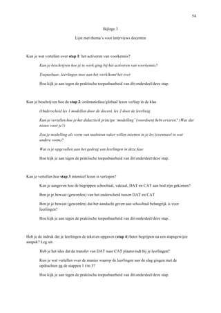   54
Bijlage 3	
  
Lijst met thema’s voor interviews docenten
Kun je wat vertellen over stap 1: het activeren van voorkennis?
Kun je beschrijven hoe je te werk ging bij het activeren van voorkennis?
Toepasbaar, leerlingen mee aan het werk/komt het over
Hoe kijk je aan tegen de praktische toepasbaarheid van dit onderdeel/deze stap.
Kun je beschrijven hoe de stap 2: oriëntatiefase/globaal lezen verliep in de klas
(Onderscheid les 1 modellen door de docent, les 2 door de leerlin)g
Kun je vertellen hoe je het didactisch principe ‘modelling’ (voordoen) hebt ervaren? (Was dat
nieuw voor je?)
Zou je modelling als vorm van taalsteun vaker willen inzetten in je les (eventueel in wat
andere vorm)?
Wat is je opgevallen aan het gedrag van leerlingen in deze fase
Hoe kijk je aan tegen de praktische toepasbaarheid van dit onderdeel/deze stap.
Kan je vertellen hoe stap 3 intensief lezen is verlopen?
Kan je aangeven hoe de begrippen schooltaal, vaktaal, DAT en CAT aan bod zijn gekomen?
Ben je je bewust (geworden) van het onderscheid tussen DAT en CAT
Ben je je bewust (geworden) dat het aandacht geven aan schooltaal belangrijk is voor
leerlingen?
Hoe kijk je aan tegen de praktische toepasbaarheid van dit onderdeel/deze stap.
Heb je de indruk dat je leerlingen de tekst en opgaven (stap 4) beter begrijpen na een stapsgewijze
aanpak? Leg uit.
Heb je het idee dat de transfer van DAT naar CAT plaatsvindt bij je leerlingen?
Kun je wat vertellen over de manier waarop de leerlingen aan de slag gingen met de
opdrachten na de stappen 1 t/m 3?
Hoe kijk je aan tegen de praktische toepasbaarheid van dit onderdeel/deze stap.
 
