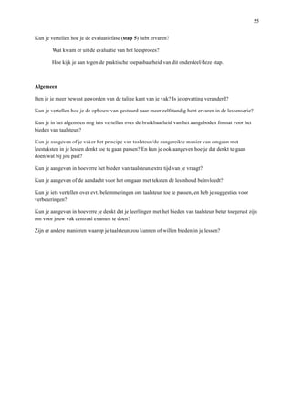   55
Kun je vertellen hoe je de evaluatiefase (stap 5) hebt ervaren?
Wat kwam er uit de evaluatie van het leesproces?
Hoe kijk je aan tegen de praktische toepasbaarheid van dit onderdeel/deze stap.
Algemeen
Ben je je meer bewust geworden van de talige kant van je vak? Is je opvatting veranderd?
Kun je vertellen hoe je de opbouw van gestuurd naar meer zelfstandig hebt ervaren in de lessenserie?
Kun je in het algemeen nog iets vertellen over de bruikbaarheid van het aangeboden format voor het
bieden van taalsteun?
Kun je aangeven of je vaker het principe van taalsteun/de aangereikte manier van omgaan met
leesteksten in je lessen denkt toe te gaan passen? En kun je ook aangeven hoe je dat denkt te gaan
doen/wat bij jou past?
Kun je aangeven in hoeverre het bieden van taalsteun extra tijd van je vraagt?
Kun je aangeven of de aandacht voor het omgaan met teksten de lesinhoud beïnvloedt?
Kun je iets vertellen over evt. belemmeringen om taalsteun toe te passen, en heb je suggesties voor
verbeteringen?
Kun je aangeven in hoeverre je denkt dat je leerlingen met het bieden van taalsteun beter toegerust zijn
om voor jouw vak centraal examen te doen?
Zijn er andere manieren waarop je taalsteun zou kunnen of willen bieden in je lessen?
 