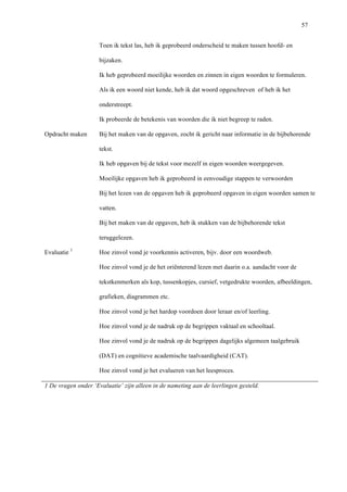   57
Toen ik tekst las, heb ik geprobeerd onderscheid te maken tussen hoofd- en
bijzaken.
Ik heb geprobeerd moeilijke woorden en zinnen in eigen woorden te formuleren.
Als ik een woord niet kende, heb ik dat woord opgeschreven of heb ik het
onderstreept.
Ik probeerde de betekenis van woorden die ik niet begreep te raden.
Opdracht maken Bij het maken van de opgaven, zocht ik gericht naar informatie in de bijbehorende
tekst.
Ik heb opgaven bij de tekst voor mezelf in eigen woorden weergegeven.
Moeilijke opgaven heb ik geprobeerd in eenvoudige stappen te verwoorden
Bij het lezen van de opgaven heb ik geprobeerd opgaven in eigen woorden samen te
vatten.
Bij het maken van de opgaven, heb ik stukken van de bijbehorende tekst
teruggelezen.
Evaluatie 1
Hoe zinvol vond je voorkennis activeren, bijv. door een woordweb.
Hoe zinvol vond je de het oriënterend lezen met daarin o.a. aandacht voor de
tekstkenmerken als kop, tussenkopjes, cursief, vetgedrukte woorden, afbeeldingen,
grafieken, diagrammen etc.
Hoe zinvol vond je het hardop voordoen door leraar en/of leerling.
Hoe zinvol vond je de nadruk op de begrippen vaktaal en schooltaal.
Hoe zinvol vond je de nadruk op de begrippen dagelijks algemeen taalgebruik
(DAT) en cognitieve academische taalvaardigheid (CAT).
Hoe zinvol vond je het evalueren van het leesproces.
1 De vragen onder ‘Evaluatie’ zijn alleen in de nameting aan de leerlingen gesteld.
	
  
	
  
	
  
 