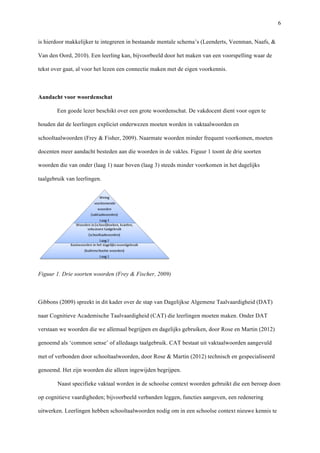   6
is hierdoor makkelijker te integreren in bestaande mentale schema’s (Leenderts, Veenman, Naafs, &
Van den Oord, 2010). Een leerling kan, bijvoorbeeld door het maken van een voorspelling waar de
tekst over gaat, al voor het lezen een connectie maken met de eigen voorkennis.
	
  
Aandacht voor woordenschat	
  
Een goede lezer beschikt over een grote woordenschat. De vakdocent dient voor ogen te
houden dat de leerlingen expliciet onderwezen moeten worden in vaktaalwoorden en
schooltaalwoorden (Frey & Fisher, 2009). Naarmate woorden minder frequent voorkomen, moeten
docenten meer aandacht besteden aan die woorden in de vakles. Figuur 1 toont de drie soorten
woorden die van onder (laag 1) naar boven (laag 3) steeds minder voorkomen in het dagelijks
taalgebruik van leerlingen. 	
  
	
  
Figuur 1. Drie soorten woorden (Frey & Fischer, 2009)	
  
	
  
Gibbons (2009) spreekt in dit kader over de stap van Dagelijkse Algemene Taalvaardigheid (DAT)
naar Cognitieve Academische Taalvaardigheid (CAT) die leerlingen moeten maken. Onder DAT
verstaan we woorden die we allemaal begrijpen en dagelijks gebruiken, door Rose en Martin (2012)
genoemd als ‘common sense’ of alledaags taalgebruik. CAT bestaat uit vaktaalwoorden aangevuld
met of verbonden door schooltaalwoorden, door Rose & Martin (2012) technisch en gespecialiseerd
genoemd. Het zijn woorden die alleen ingewijden begrijpen.
Naast specifieke vaktaal worden in de schoolse context woorden gebruikt die een beroep doen
op cognitieve vaardigheden; bijvoorbeeld verbanden leggen, functies aangeven, een redenering
uitwerken. Leerlingen hebben schooltaalwoorden nodig om in een schoolse context nieuwe kennis te
 
