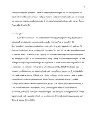  7
kunnen verwerven en verwerken. De vakdocent kan er niet vanuit gaan dat alle leerlingen over een
uitgebreide woordenschat beschikken en hij zal expliciet aandacht moeten besteden aan het activeren
van voorkennis en achtergrondkennis, zodat de woordenschat van de leerling wordt vergroot (Puper,
Visser & De With, 2013). 	
  
	
  
Leesstrategieën	
  
Naast de woordenschat is het aanleren van leesstrategieën van groot belang. Leerlingen die
automatisch leesstrategieën toepassen zijn leesvaardig (Förrer & Van de Mortel, 2010). 	
  
Door ‘modelling’ kunnen docenten leerlingen op een effectieve wijze leesstrategieën aanleren. Ze
doen voor (modelleren) hoe je leesstrategieën toepast voor het lezen van een tekst, tijdens het lezen en
na het lezen. Duffy (2003) stelt dat het voordoen van lezen en van het toepassen van leesstrategieën
een belangrijk onderdeel is van leesvaardigheidstraining. Hardop modelleren van een aanpak kan voor
leerlingen de toepassing van een strategie duidelijk maken en wordt daarom sterk aangeraden als een
goede manier van instructie voor begrijpend lezen (Block & Duffy, 2008). Uit onderzoek naar
instructie voor het aanleren van strategiegebruik zoals voorspellen en bepalen van de hoofdgedachte
(om voorkennis te activeren), blijkt dat voor effecten op langere termijn instructie vooral te werken
wanneer de docent zijn leerlingen voordoet zichzelf vragen te stellen over de tekst, waardoor
leerlingen zichzelf kunnen aansturen (Rosenshine, Meister, & Chapman, 1996; National Institute of
Child Health and Human Development, 2000). Leesstrategieën dienen expliciet te worden
onderwezen, zodat ze bij leerlingen worden ingeslepen. Een leerling die teksten gemakkelijk leest en
begrijpt, maakt vaak ongemerkt gebruik van leesstrategieën. We spreken dan van een vaardige lezer
(Förrer & Van de Mortel, 2010).	
  
 