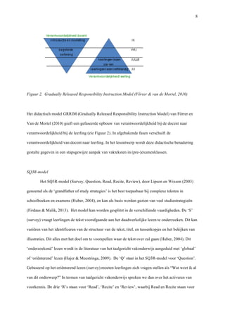   8
	
  
Figuur 2. Gradually Released Responsibility Instruction Model (Förrer & van de Mortel, 2010)	
  
	
  
Het didactisch model GRRIM (Gradually Released Responsibility Instruction Model) van Förrer en
Van de Mortel (2010) geeft een gefaseerde opbouw van verantwoordelijkheid bij de docent naar
verantwoordelijkheid bij de leerling (zie Figuur 2). In afgebakende fasen verschuift de
verantwoordelijkheid van docent naar leerling. In het lesontwerp wordt deze didactische benadering
gestalte gegeven in een stapsgewijze aanpak van vakteksten in (pre-)examenklassen. 	
  
	
  
SQ3R-model	
  
Het SQ3R-model (Survey, Question, Read, Recite, Review), door Lipson en Wixson (2003)
genoemd als de ‘grandfather of study strategies’ is het best toepasbaar bij complexe teksten in
schoolboeken en examens (Huber, 2004), en kan als basis worden gezien van veel studiestrategieën
(Firdaus & Malik, 2013). Het model kan worden gesplitst in de verschillende vaardigheden. De ‘S’
(survey) vraagt leerlingen de tekst voorafgaande aan het daadwerkelijke lezen te onderzoeken. Dit kan
variëren van het identificeren van de structuur van de tekst, titel, en tussenkopjes en het bekijken van
illustraties. Dit alles met het doel om te voorspellen waar de tekst over zal gaan (Huber, 2004). Dit
‘onderzoekend’ lezen wordt in de literatuur van het taalgericht vakonderwijs aangeduid met ‘globaal’
of ‘oriënterend’ lezen (Hajer & Meestringa, 2009). De ‘Q’ staat in het SQ3R-model voor ‘Question’.
Gebaseerd op het oriënterend lezen (survey) moeten leerlingen zich vragen stellen als “Wat weet ik al
van dit onderwerp?” In termen van taalgericht vakonderwijs spreken we dan over het activeren van
voorkennis. De drie ‘R’s staan voor ‘Read’, ‘Recite’ en ‘Review’, waarbij Read en Recite staan voor
 