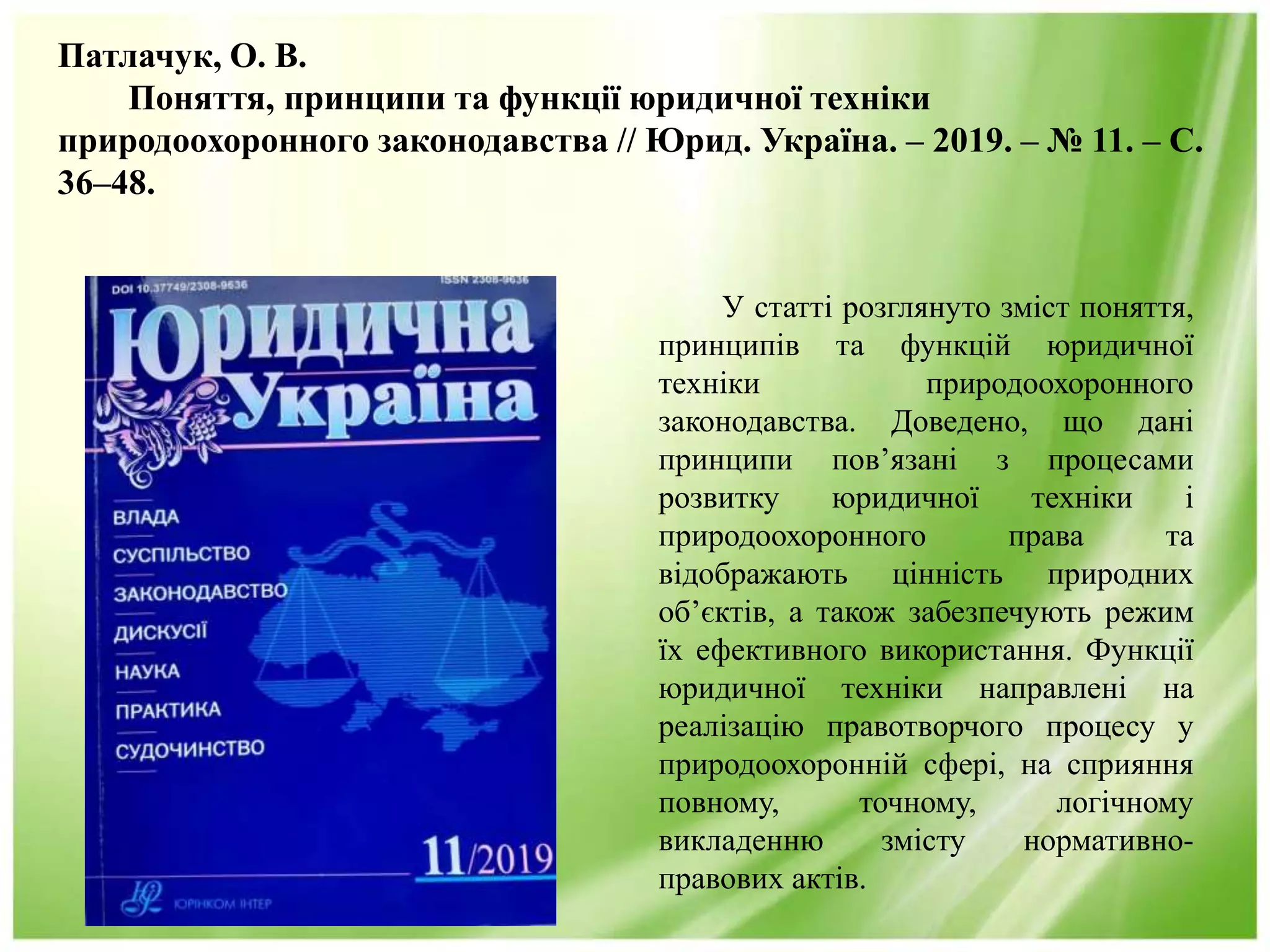 Патлачук, О. В.
Поняття, принципи та функції юридичної техніки
природоохоронного законодавства // Юрид. Україна. – 2019. – № 11. – С.
36–48.
У статті розглянуто зміст поняття,
принципів та функцій юридичної
техніки природоохоронного
законодавства. Доведено, що дані
принципи пов’язані з процесами
розвитку юридичної техніки і
природоохоронного права та
відображають цінність природних
об’єктів, а також забезпечують режим
їх ефективного використання. Функції
юридичної техніки направлені на
реалізацію правотворчого процесу у
природоохоронній сфері, на сприяння
повному, точному, логічному
викладенню змісту нормативно-
правових актів.
 
