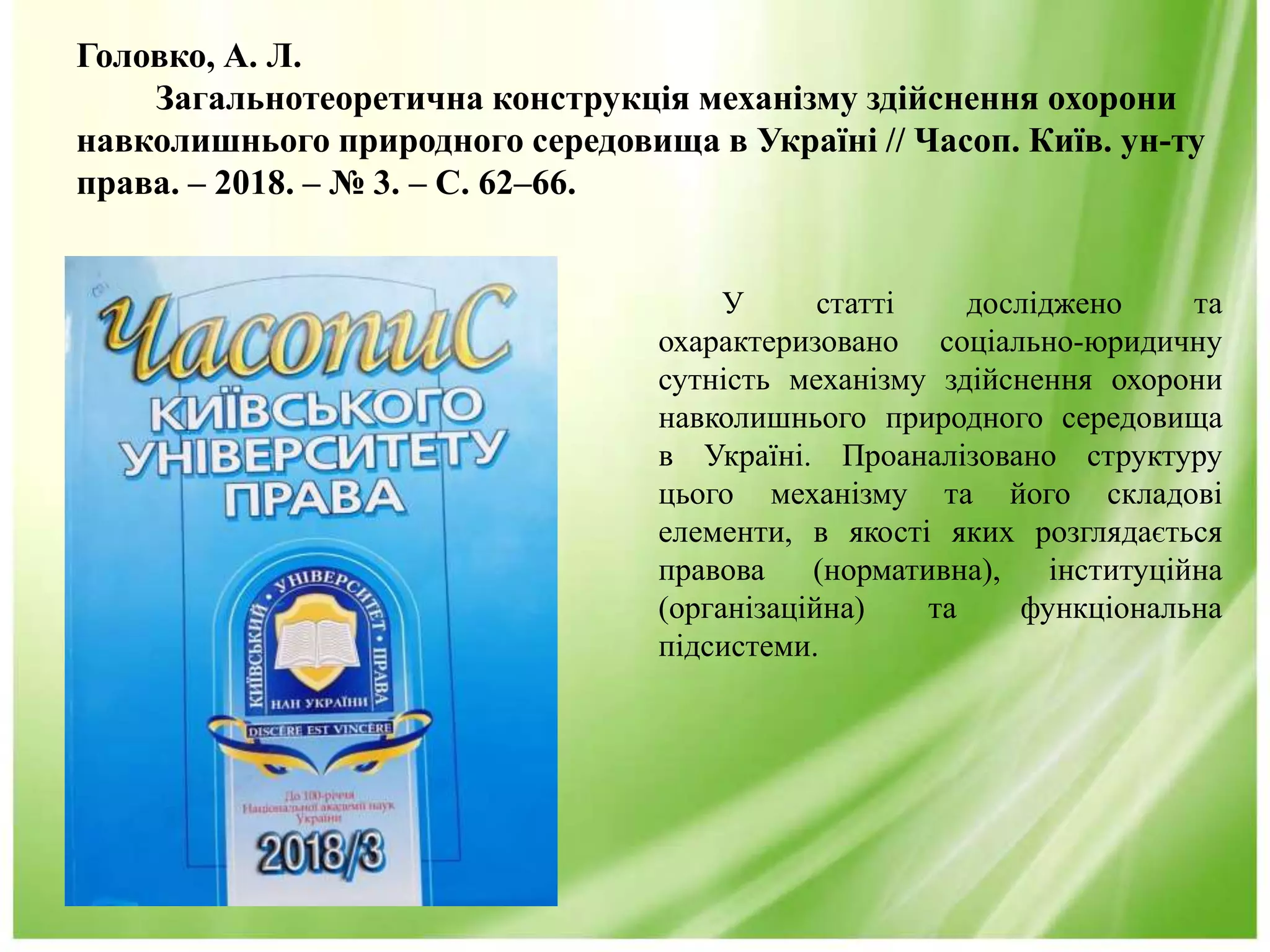 Головко, А. Л.
Загальнотеоретична конструкція механізму здійснення охорони
навколишнього природного середовища в Україні // Часоп. Київ. ун-ту
права. – 2018. – № 3. – С. 62–66.
У статті досліджено та
охарактеризовано соціально-юридичну
сутність механізму здійснення охорони
навколишнього природного середовища
в Україні. Проаналізовано структуру
цього механізму та його складові
елементи, в якості яких розглядається
правова (нормативна), інституційна
(організаційна) та функціональна
підсистеми.
 