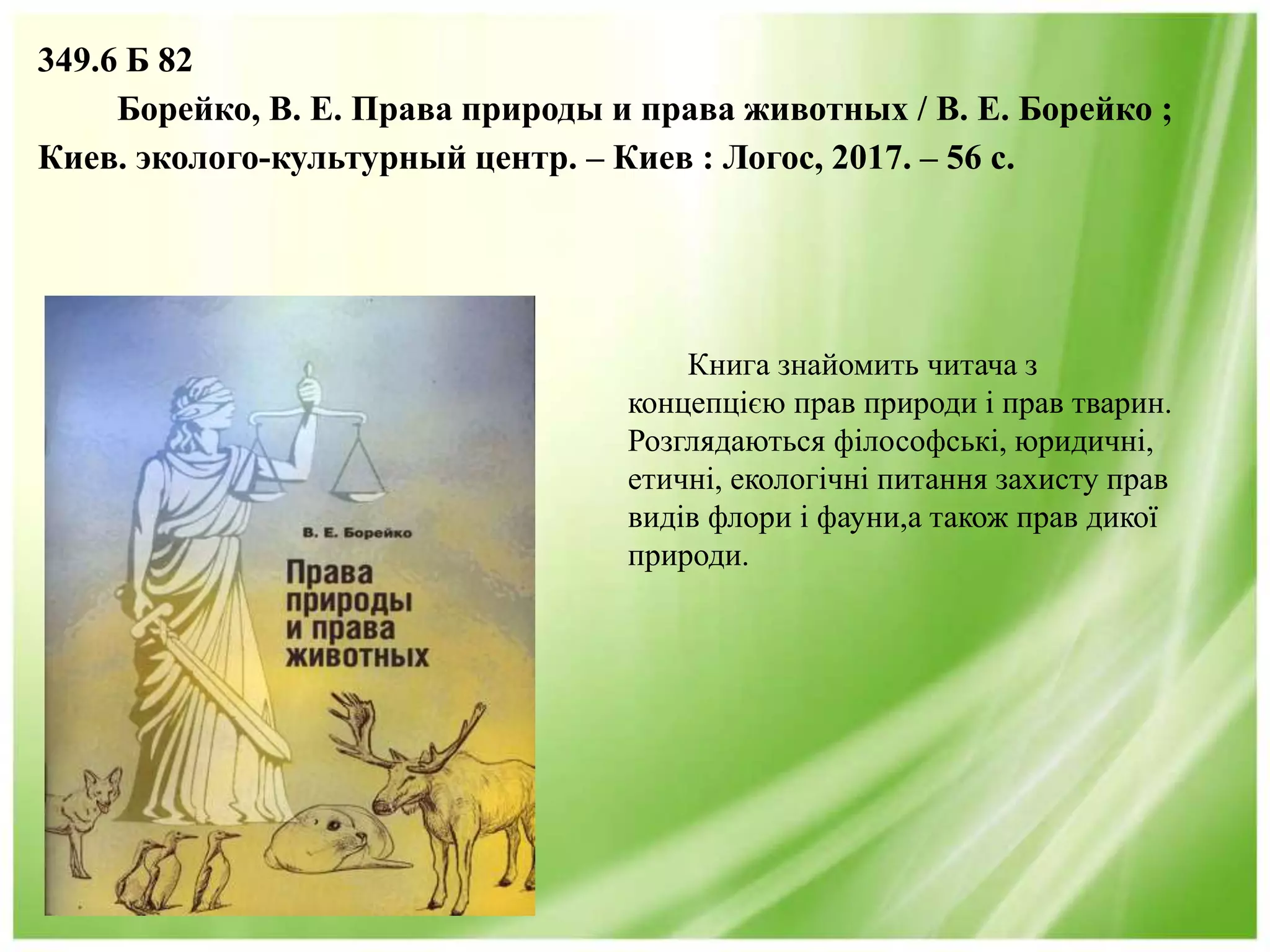 349.6 Б 82
Борейко, В. Е. Права природы и права животных / В. Е. Борейко ;
Киев. эколого-культурный центр. – Киев : Логос, 2017. – 56 с.
Книга знайомить читача з
концепцією прав природи і прав тварин.
Розглядаються філософські, юридичні,
етичні, екологічні питання захисту прав
видів флори і фауни,а також прав дикої
природи.
 