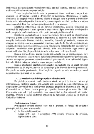 8
intelectuală este considerată cea mai personală, cea mai legitimă, cea mai sacră şi cea
mai inatacabilă dintre toate proprietăŃile.
Teoria drepturilor intelectuale a preconizat ideea unei noi categorii de
drepturi. La diviziunea clasică a drepturilor în personale, obligaŃionale şi reale,
consacrată de dreptul roman, Edmond Picard a adăugat încă o grupare a drepturilor
intelectuale. Ideea drepturilor intelectuale, ca o categorie specială, s-a bucurat de un
succes deosebit. Ea a fost preluată şi susŃinută în diverse variante.
Drepturile intelectuale au un caracter patrimonial, conferă titularului un
monopol de exploatare şi sunt opozabile erga omnes. Spre deosebire de drepturile
reale, drepturile intelectuale au ca obiect activitatea şi gândirea omului.
Drepturile intelectuale au o valoare pecuniară, fără să aibă ca obiect bunuri
corporale şi fără să constituie creanŃe în raporturile cu debitorii. Ele sunt formate din
creaŃiile intelectuale, literare, artistice, invenŃiile, desenele şi modelele, semnele de
atragere a clientelei, numele comercial, emblema, mărcile de fabrică, apelaŃiunile de
origină, drepturile asupra clientelei, ca cele recunoscute reprezentaŃilor, agenŃilor de
asigurări, membrilor unor profesii liberale. Prin opozabilitatea erga omnes şi
caracterul lor imediat, drepturile intelectuale se înrudesc cu drepturile reale.
După o teorie, dreptul asupra creaŃiei intelectuale este un drept complex, care
cuprinde în conŃinutul său atributele personale nepatrimoniale şi atribute patrimoniale.
Aceste prerogative personale nepatrimoniale şi patrimoniale sunt indisolubil legate
între ele, fără să existe un primat al unora asupra celorlalte.
După o altă teorie, dreptul asupra creaŃiei intelectuale este un drept personal
nepatrimonial ce dă naştere, pe cale de consecinŃă, şi la drepturi de ordin patrimonial.
Drepturile de ordin patrimonial, fiind împletite organic cu cele de ordin personal
nepatrimonial, formează un tot unitar.
1.4. Izvoarele dreptului de proprietate intelectuală
Dreptul de proprietate intelectuală are două categorii de izvoare: interne şi
internaŃionale. ProtecŃia creaŃiei intelectuale este asigurată pe plan internaŃional de
dispoziŃiile ConvenŃiei de la Paris pentru protecŃia proprietăŃii industriale din 1883 şi
ConvenŃiei de la Berna pentru protecŃia operelor literare şi artistice din 1881.
ConvenŃiile cuprind reguli aplicabile prin intermediul legilor naŃionale ale Ńărilor
membre, precum şi reguli uniforme aplicabile pe teritoriul Uniunii de la Paris şi
Uniunii de la Berna.
1.4.1. Izvoarele interne
Principalele izvoare interne, care pot fi grupate, în funcŃie de obiectele
protecŃiei juridice, sunt următoarele:
a) în domeniul invenŃiilor:
- Legea nr.64 din 11 octombrie 1991 privind brevetele de invenŃie,
republicată în 2002;
 