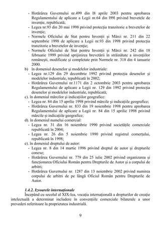 9
- Hotărârea Guvernului nr.499 din l8 aprile 2003 pentru aprobarea
Regulamentului de aplicare a Legii nr.64 din l99l privind brevetele de
invenŃie, republicată;
- Legea nr.93 din 20 mai 1998 privind protecŃia tranzitorie a brevetelor de
invenŃie;
- Normele Oficiului de Stat pentru InvenŃii şi Mărci nr. 211 din 22
septembrie 1998 de aplicare a Legii nr.93 din 1998 privind protecŃia
tranzitorie a brevetelor de invenŃie;
- Normele Oficiului de Stat pentru InvenŃii şi Mărci nr. 242 din 18
februarie 1999 privind sprijinirea brevetării în străinătate a invenŃiilor
româneşti, modificate şi completate prin Normele nr. 318 din 4 ianuarie
2000.
b) în domeniul desenelor şi modelelor industriale:
- Legea nr.129 din 29 decembrie 1992 privind protecŃia desenelor şi
modelelor industriale, republicată în 2002;
- Hotărârea Guvernului nr.1171 din 2 octombrie 2003 pentru aprobarea
Regulamentului de aplicare a Legii nr. 129 din 1992 privind protecŃia
desenelor şi modelelor industriale, republicată;
c). în domeniul mărcilor şi indicaŃiilor geografice:
- Legea nr. 84 din 15 aprilie 1998 privind mărcile şi indicaŃiile geografice;
- Hotărârea Guvernului nr. 833 din 19 noiembrie 1998 pentru aprobarea
Regulamentului de aplicare a Legii nr. 84 din 15 aprilie 1998 privind
mărcile şi indicaŃiile geografice;
d). în domeniul numelui comercial:
- Legea nr. 31 din 16 noiembrie 1990 privind societăŃile comerciale
republicată în 2004;
- Legea nr. 26 din 5 noiembrie 1990 privind registrul comerŃului,
republicată în 1998;
e). în domeniul dreptului de autor:
- Legea nr. 8 din 14 martie 1996 privind dreptul de autor şi drepturile
conexe;
- Hotărârea Guvernului nr. 779 din 25 iulie 2002 privind organizarea şi
funcŃionarea Oficiului Român pentru Drepturile de Autor şi a corpului de
arbitri;
- Hotărârea Guvernului nr. 1287 din 13 noiembrie 2002 privind numirea
corpului de arbitri de pe lângă Oficiul Român pentru Drepturile de
Autor.
1.4.2. Izvoarele internaŃionale
Începând cu secolul al XIX-lea, vocaŃia internaŃională a drepturilor de creaŃie
intelectuală a determinat includere în convenŃiile comerciale bilaterale a unor
prevederi referitoare la proprietatea industrială.
 