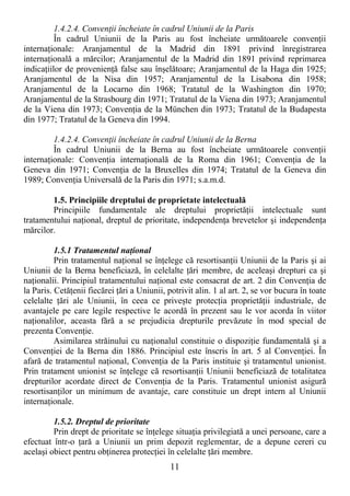 11
1.4.2.4. ConvenŃii încheiate în cadrul Uniunii de la Paris
În cadrul Uniunii de la Paris au fost încheiate următoarele convenŃii
internaŃionale: Aranjamentul de la Madrid din 1891 privind înregistrarea
internaŃională a mărcilor; Aranjamentul de la Madrid din 1891 privind reprimarea
indicaŃiilor de provenienŃă false sau înşelătoare; Aranjamentul de la Haga din 1925;
Aranjamentul de la Nisa din 1957; Aranjamentul de la Lisabona din 1958;
Aranjamentul de la Locarno din 1968; Tratatul de la Washington din 1970;
Aranjamentul de la Strasbourg din 1971; Tratatul de la Viena din 1973; Aranjamentul
de la Viena din 1973; ConvenŃia de la München din 1973; Tratatul de la Budapesta
din 1977; Tratatul de la Geneva din 1994.
1.4.2.4. ConvenŃii încheiate în cadrul Uniunii de la Berna
În cadrul Uniunii de la Berna au fost încheiate următoarele convenŃii
internaŃionale: ConvenŃia internaŃională de la Roma din 1961; ConvenŃia de la
Geneva din 1971; ConvenŃia de la Bruxelles din 1974; Tratatul de la Geneva din
1989; ConvenŃia Universală de la Paris din 1971; s.a.m.d.
1.5. Principiile dreptului de proprietate intelectuală
Principiile fundamentale ale dreptului proprietăŃii intelectuale sunt
tratamentului naŃional, dreptul de prioritate, independenŃa brevetelor şi independenŃa
mărcilor.
1.5.1 Tratamentul naŃional
Prin tratamentul naŃional se înŃelege că resortisanŃii Uniunii de la Paris şi ai
Uniunii de la Berna beneficiază, în celelalte Ńări membre, de aceleaşi drepturi ca şi
naŃionalii. Principiul tratamentului naŃional este consacrat de art. 2 din ConvenŃia de
la Paris. CetăŃenii fiecărei Ńări a Uniunii, potrivit alin. 1 al art. 2, se vor bucura în toate
celelalte Ńări ale Uniunii, în ceea ce priveşte protecŃia proprietăŃii industriale, de
avantajele pe care legile respective le acordă în prezent sau le vor acorda în viitor
naŃionalilor, aceasta fără a se prejudicia drepturile prevăzute în mod special de
prezenta ConvenŃie.
Asimilarea străinului cu naŃionalul constituie o dispoziŃie fundamentală şi a
ConvenŃiei de la Berna din 1886. Principiul este înscris în art. 5 al ConvenŃiei. În
afară de tratamentul naŃional, ConvenŃia de la Paris instituie şi tratamentul unionist.
Prin tratament unionist se înŃelege că resortisanŃii Uniunii beneficiază de totalitatea
drepturilor acordate direct de ConvenŃia de la Paris. Tratamentul unionist asigură
resortisanŃilor un minimum de avantaje, care constituie un drept intern al Uniunii
internaŃionale.
1.5.2. Dreptul de prioritate
Prin drept de prioritate se înŃelege situaŃia privilegiată a unei persoane, care a
efectuat într-o Ńară a Uniunii un prim depozit reglementar, de a depune cereri cu
acelaşi obiect pentru obŃinerea protecŃiei în celelalte Ńări membre.
 