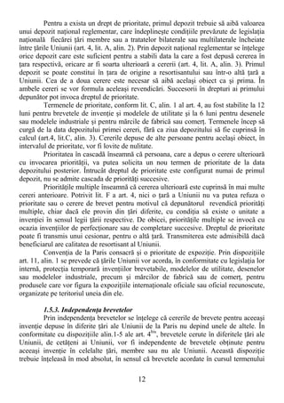 12
Pentru a exista un drept de prioritate, primul depozit trebuie să aibă valoarea
unui depozit naŃional reglementar, care îndeplineşte condiŃiile prevăzute de legislaŃia
naŃională fiecărei Ńări membre sau a tratatelor bilaterale sau multilaterale încheiate
între Ńările Uniunii (art. 4, lit. A, alin. 2). Prin depozit naŃional reglementar se înŃelege
orice depozit care este suficient pentru a stabili data la care a fost depusă cererea în
Ńara respectivă, oricare ar fi soarta ulterioară a cererii (art. 4, lit. A, alin. 3). Primul
depozit se poate constitui în Ńara de origine a resortisantului sau într-o altă Ńară a
Uniunii. Cea de a doua cerere este necesar să aibă acelaşi obiect ca şi prima. În
ambele cereri se vor formula aceleaşi revendicări. Succesorii în drepturi ai primului
depunător pot invoca dreptul de prioritate.
Termenele de prioritate, conform lit. C, alin. 1 al art. 4, au fost stabilite la 12
luni pentru brevetele de invenŃie şi modelele de utilitate şi la 6 luni pentru desenele
sau modelele industriale şi pentru mărcile de fabrică sau comerŃ. Termenele încep să
curgă de la data depozitului primei cereri, fără ca ziua depozitului să fie cuprinsă în
calcul (art.4, lit.C, alin. 3). Cererile depuse de alte persoane pentru acelaşi obiect, în
intervalul de prioritate, vor fi lovite de nulitate.
Prioritatea în cascadă înseamnă că persoana, care a depus o cerere ulterioară
cu invocarea priorităŃii, va putea solicita un nou termen de prioritate de la data
depozitului posterior. Întrucât dreptul de prioritate este configurat numai de primul
depozit, nu se admite cascada de priorităŃi succesive.
PriorităŃile multiple înseamnă că cererea ulterioară este cuprinsă în mai multe
cereri anterioare. Potrivit lit. F a art. 4, nici o Ńară a Uniunii nu va putea refuza o
prioritate sau o cerere de brevet pentru motivul că depunătorul revendică priorităŃi
multiple, chiar dacă ele provin din Ńări diferite, cu condiŃia să existe o unitate a
invenŃiei în sensul legii Ńării respective. De obicei, priorităŃile multiple se invocă cu
ocazia invenŃiilor de perfecŃionare sau de completare succesive. Dreptul de prioritate
poate fi transmis unui cesionar, pentru o altă Ńară. Transmiterea este admisibilă dacă
beneficiarul are calitatea de resortisant al Uniunii.
ConvenŃia de la Paris consacră şi o prioritate de expoziŃie. Prin dispoziŃiile
art. 11, alin. 1 se prevede că Ńările Uniunii vor acorda, în conformitate cu legislaŃia lor
internă, protecŃia temporară invenŃiilor brevetabile, modelelor de utilitate, desenelor
sau modelelor industriale, precum şi mărcilor de fabrică sau de comerŃ, pentru
produsele care vor figura la expoziŃiile internaŃionale oficiale sau oficial recunoscute,
organizate pe teritoriul uneia din ele.
1.5.3. IndependenŃa brevetelor
Prin independenŃa brevetelor se înŃelege că cererile de brevete pentru aceeaşi
invenŃie depuse în diferite Ńări ale Uniunii de la Paris nu depind unele de altele. În
conformitate cu dispoziŃiile alin.1-5 ale art. 4bis
, brevetele cerute în diferitele Ńări ale
Uniunii, de cetăŃeni ai Uniunii, vor fi independente de brevetele obŃinute pentru
aceeaşi invenŃie în celelalte Ńări, membre sau nu ale Uniunii. Această dispoziŃie
trebuie înŃeleasă în mod absolut, în sensul că brevetele acordate în cursul termenului
 
