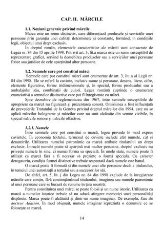 14
CAP. II. MĂRCILE
1.1. NoŃiuni generale privind mărcile
Marca este un semn distinctiv, care diferenŃiază produsele şi serviciile unei
persoane prin garanŃia unei calităŃi determinate şi constante, formând, în condiŃiile
legii, obiectul unui drept exclusiv.
În dreptul român, elementele caracteristice ale mărcii sunt consacrate de
Legea nr. 84 din 15 aprilie 1998. Potrivit art. 3, lit.a marca este un semn susceptibil de
reprezentare grafică, servind la deosebirea produselor sau a serviciilor unei persoane
fizice sau juridice de cele aparŃinând altor persoane.
1.2. Semnele care pot constitui mărci
Semnele care pot constitui mărci sunt enumerate de art. 3, lit. a al Legii nr.
84 din 1998. Ele se referă la cuvinte, inclusiv nume şi persoane, desene, litere, cifre,
elemente figurative, forme tridimensionale şi, în special, forma produsului sau a
ambalajului său, combinaŃii de culori. Legea română cuprinde o enumerare
enunciativă a semnelor distinctive care pot fi înregistrate ca mărci.
Spre deosebire de reglementarea din 1967, între semnele susceptibile de
apropriere ca marcă nu figurează şi prezentarea sonoră. Omisiunea a fost influenŃată
de prevederile Tratatului de la Geneva privind dreptul mărcilor din 1994, care nu se
aplică mărcilor holograme şi mărcilor care nu sunt alcătuite din semne vizibile, în
special mărcile sonore şi mărcile olfactive.
1.2.1. Numele
Între semnele care pot constitui o marcă, legea prevede în mod expres
cuvintele. În economia textului, termenul de cuvinte include atât numele, cât şi
denumirile. Utilizarea numelui patronimic ca marcă atribuie titularului un drept
exclusiv. Întrucât numele poate să aparŃină mai multor persoane, dreptul exclusiv nu
priveşte numele în sine, ci numai forma sa specială. În unele state, numele poate fi
utilizat ca marcă fără a fi necesar să prezinte o formă specială. Cu caracter
derogatoriu, condiŃia formei distinctive trebuie respectată dacă numele este banal.
O marcă poate fi formată şi din numele unei alte persoane decât a titularului,
în temeiul unei autorizaŃii a terŃului sau a succesorilor săi.
De altfel, art. 5, lit. j din Legea nr. 84 din 1998 exclude de la înregistrare
mărcile care conŃin, fără consimŃământul titularului, imaginea sau numele patronimic
al unei persoane care se bucură de renume în Ńara noastră.
Pentru constituirea unei mărci se poate folosi şi un nume istoric. Utilizarea ca
marcă a numelor istorice trebuie să nu aducă atingere memoriei unei personalităŃi
dispărute. Marca poate fi alcătuită şi dintr-un nume imaginar. De exemplu, Eau du
docteur Addison. În mod obişnuit, numele imaginar reprezintă o denumire ce se
foloseşte ca marcă.
 