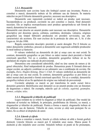 15
1.2.1. Denumirile
Denumirile sunt cuvinte luate din limbajul curent sau inventate. Pentru a
constitui o marcă, denumirile trebuie să fie arbitrare sau de fantezie. În materia
mărcilor nu pot fi folosite denumirile generice, necesare sau descriptive.
Denumirile care reprezintă cuvântul ce indică un produs sunt necesare.
Încorporându-se cu produsul, cuvintele nu pot constitui o marcă, fiind denumiri
necesare. Ele ar implica monopolizarea unor produse apropriindu-se sub formă de
marcă, denumirea lor necesară.
Denumirile care descriu un anumit produs sunt necesare sau descriptive. Denumirile
descriptive pot desemna specia, calitatea, cantitatea, destinaŃia, valoarea, originea
geografică sau timpul fabricării produsului ori prestării serviciului, sau alte
caracteristici ale acestora. Ele sunt excluse de la protecŃie de către art. 5, lit. d din
Legea nr. 84 din 1998.
Regula caracterului descriptiv prezintă şi unele derogări. Pot fi folosite ca
mărci denumirile simbolice, precum şi denumirile care sugerează calităŃile produsului
în mod indirect şi fantezist.
O valoare simbolică au denumirile de Ńări şi oraşe care nu mai există. În
contrast, denumirile geografice se pot folosi ca mărci numai dacă prezintă o formă
exterioară specifică. Tot ca o condiŃie, denumirile geografice trebuie să nu fie
apelaŃiuni de origine sau indicaŃii de provenienŃă.
Denumirea este considerată admisibilă, când nu Ńine seama de natura şi de
genul obiectului, fiind independentă de produs. Denumirea poate fi formată dintr-un
singur cuvânt, un adjectiv combinat cu un substantiv sau o combinaŃie de cuvinte. De
exemplu, Dero, Hopfen Köning, Diner’s Club. O valoare simbolică au denumirile de
Ńări şi oraşe care nu mai există. În contrast, denumirile geografice se pot folosi ca
mărci numai dacă prezintă o formă exterioară specifică. Tot ca o condiŃie, denumirile
geografice trebuie să nu fie apelaŃiuni de origine sau indicaŃii de provenienŃă.
Cuvintele adoptate ca marcă se pot transforma în unele cazuri într-o
denumire generică. Identificarea unei denumiri cu un anumit produs este un fenomen
de degenerare a mărcii. De exemplu, mărcile apă de colonie, aspirină, gramofon,
termos, celofan, telex.
1.2.3. Sloganurile şi titlurile de publicaŃii
Legea română nu se referă la sloganuri şi titluri de publicaŃii. Dar modul de
redactare al textului nu înlătură, în principiu, posibilitatea de folosire, ca marcă, a
sloganurilor şi titlurilor de publicaŃii. Pentru a forma o marcă, sloganurile trebuie să
fie arbitrare sau de fantezie. Titlurile de ziare, reviste şi cărŃi sunt protejate fie ca
mărci, fie ca obiect al dreptului de autor.
1.2.4. Literele şi cifrele
Pentru a constitui o marcă, literele şi cifrele trebuie să aibă o formă grafică
distinctă. Literele folosite ca marcă pot fi iniŃialele unui nume. Marca poate fi
alcătuită şi din iniŃialele unor cuvinte. IniŃialele trebuie să poată să fie pronunŃate,
 
