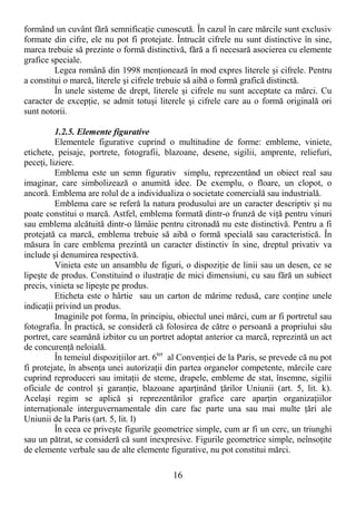 16
formând un cuvânt fără semnificaŃie cunoscută. În cazul în care mărcile sunt exclusiv
formate din cifre, ele nu pot fi protejate. Întrucât cifrele nu sunt distinctive în sine,
marca trebuie să prezinte o formă distinctivă, fără a fi necesară asocierea cu elemente
grafice speciale.
Legea română din 1998 menŃionează în mod expres literele şi cifrele. Pentru
a constitui o marcă, literele şi cifrele trebuie să aibă o formă grafică distinctă.
În unele sisteme de drept, literele şi cifrele nu sunt acceptate ca mărci. Cu
caracter de excepŃie, se admit totuşi literele şi cifrele care au o formă originală ori
sunt notorii.
1.2.5. Elemente figurative
Elementele figurative cuprind o multitudine de forme: embleme, viniete,
etichete, peisaje, portrete, fotografii, blazoane, desene, sigilii, amprente, reliefuri,
peceŃi, liziere.
Emblema este un semn figurativ simplu, reprezentând un obiect real sau
imaginar, care simbolizează o anumită idee. De exemplu, o floare, un clopot, o
ancoră. Emblema are rolul de a individualiza o societate comercială sau industrială.
Emblema care se referă la natura produsului are un caracter descriptiv şi nu
poate constitui o marcă. Astfel, emblema formată dintr-o frunză de viŃă pentru vinuri
sau emblema alcătuită dintr-o lămâie pentru citronadă nu este distinctivă. Pentru a fi
protejată ca marcă, emblema trebuie să aibă o formă specială sau caracteristică. În
măsura în care emblema prezintă un caracter distinctiv în sine, dreptul privativ va
include şi denumirea respectivă.
Vinieta este un ansamblu de figuri, o dispoziŃie de linii sau un desen, ce se
lipeşte de produs. Constituind o ilustraŃie de mici dimensiuni, cu sau fără un subiect
precis, vinieta se lipeşte pe produs.
Eticheta este o hârtie sau un carton de mărime redusă, care conŃine unele
indicaŃii privind un produs.
Imaginile pot forma, în principiu, obiectul unei mărci, cum ar fi portretul sau
fotografia. În practică, se consideră că folosirea de către o persoană a propriului său
portret, care seamănă izbitor cu un portret adoptat anterior ca marcă, reprezintă un act
de concurenŃă neloială.
În temeiul dispoziŃiilor art. 6ter
al ConvenŃiei de la Paris, se prevede că nu pot
fi protejate, în absenŃa unei autorizaŃii din partea organelor competente, mărcile care
cuprind reproduceri sau imitaŃii de steme, drapele, embleme de stat, însemne, sigilii
oficiale de control şi garanŃie, blazoane aparŃinând Ńărilor Uniunii (art. 5, lit. k).
Acelaşi regim se aplică şi reprezentărilor grafice care aparŃin organizaŃiilor
internaŃionale interguvernamentale din care fac parte una sau mai multe Ńări ale
Uniunii de la Paris (art. 5, lit. l)
În ceea ce priveşte figurile geometrice simple, cum ar fi un cerc, un triunghi
sau un pătrat, se consideră că sunt inexpresive. Figurile geometrice simple, neînsoŃite
de elemente verbale sau de alte elemente figurative, nu pot constitui mărci.
 