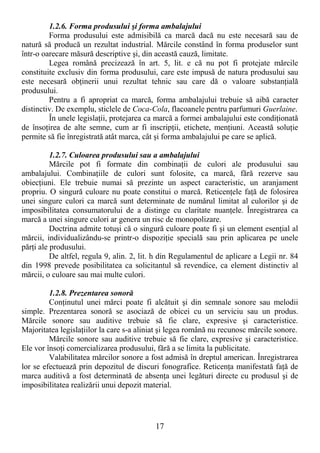 17
1.2.6. Forma produsului şi forma ambalajului
Forma produsului este admisibilă ca marcă dacă nu este necesară sau de
natură să producă un rezultat industrial. Mărcile constând în forma produselor sunt
într-o oarecare măsură descriptive şi, din această cauză, limitate.
Legea română precizează în art. 5, lit. e că nu pot fi protejate mărcile
constituite exclusiv din forma produsului, care este impusă de natura produsului sau
este necesară obŃinerii unui rezultat tehnic sau care dă o valoare substanŃială
produsului.
Pentru a fi apropriat ca marcă, forma ambalajului trebuie să aibă caracter
distinctiv. De exemplu, sticlele de Coca-Cola, flacoanele pentru parfumuri Guerlaine.
În unele legislaŃii, protejarea ca marcă a formei ambalajului este condiŃionată
de însoŃirea de alte semne, cum ar fi inscripŃii, etichete, menŃiuni. Această soluŃie
permite să fie înregistrată atât marca, cât şi forma ambalajului pe care se aplică.
1.2.7. Culoarea produsului sau a ambalajului
Mărcile pot fi formate din combinaŃii de culori ale produsului sau
ambalajului. CombinaŃiile de culori sunt folosite, ca marcă, fără rezerve sau
obiecŃiuni. Ele trebuie numai să prezinte un aspect caracteristic, un aranjament
propriu. O singură culoare nu poate constitui o marcă. ReticenŃele faŃă de folosirea
unei singure culori ca marcă sunt determinate de numărul limitat al culorilor şi de
imposibilitatea consumatorului de a distinge cu claritate nuanŃele. Înregistrarea ca
marcă a unei singure culori ar genera un risc de monopolizare.
Doctrina admite totuşi că o singură culoare poate fi şi un element esenŃial al
mărcii, individualizându-se printr-o dispoziŃie specială sau prin aplicarea pe unele
părŃi ale produsului.
De altfel, regula 9, alin. 2, lit. h din Regulamentul de aplicare a Legii nr. 84
din 1998 prevede posibilitatea ca solicitantul să revendice, ca element distinctiv al
mărcii, o culoare sau mai multe culori.
1.2.8. Prezentarea sonoră
ConŃinutul unei mărci poate fi alcătuit şi din semnale sonore sau melodii
simple. Prezentarea sonoră se asociază de obicei cu un serviciu sau un produs.
Mărcile sonore sau auditive trebuie să fie clare, expresive şi caracteristice.
Majoritatea legislaŃiilor la care s-a aliniat şi legea română nu recunosc mărcile sonore.
Mărcile sonore sau auditive trebuie să fie clare, expresive şi caracteristice.
Ele vor însoŃi comercializarea produsului, fără a se limita la publicitate.
Valabilitatea mărcilor sonore a fost admisă în dreptul american. Înregistrarea
lor se efectuează prin depozitul de discuri fonografice. ReticenŃa manifestată faŃă de
marca auditivă a fost determinată de absenŃa unei legături directe cu produsul şi de
imposibilitatea realizării unui depozit material.
 