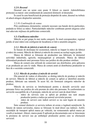 18
1.2.9. Desenul
Desenul este un semn care poate fi folosit ca marcă. Admisibilitatea
protecŃiei ca marcă este condiŃionată de caracterul distinctiv al desenului.
În cazul în care beneficiază de protecŃia dreptului de autor, desenul nu trebuie
să aducă atingere drepturilor autorului.
1.2.10. CombinaŃiile de semne
Prin combinarea elementelor, semnele necesare sau banale devin particulare,
putându-se folosi ca mărci. ParticularităŃile mărcilor combinate permit alegerea celor
mai adecvate mijloace de publicitate comercială.
1.3. Clasificarea mărcilor
Mărcile se pot grupa în mai multe categorii. În mod corespunzător, regimul
juridic al unei mărci este configurat de încadrarea ei într-o anumită categorie.
1.3.1. Mărcile de fabrică şi mărcile de comerŃ
În funcŃie de destinaŃia lor economică, mărcile se împart în mărci de fabrică
şi mărci de comerŃ. Mărcile de fabrică şi mărcile de comerŃ au acelaşi regim juridic.
Marca de fabrică se foloseşte de producător sau fabricant, în domeniul
activităŃii industriale, agricole, meşteşugăreşti şi artizanale. Marca de fabrică
diferenŃiază produsele unei persoane fizice sau juridice de alte produse similare.
Marca de comerŃ este utilizată de comerciant sau distribuitor, prin aplicarea
ei pe produsele pe care le vinde. Marca de comerŃ arată că distribuirea produselor se
face de o societate comercială.
1.3.2. Mărcile de produse şi mărcile de servicii
Din punctul de vedere al obiectului, se disting mărcile de produse şi mărcile
de servicii. Mărcile de fabrică şi mărcile de comerŃ se aplică şi identifică anumite
produse, fabricate sau naturale. În acest fel, ele formează categoria mărcilor de
produse.
Mărcile de serviciu se întrebuinŃează pentru a deosebi serviciile unei
persoane fizice sau juridice de cele prestate de către alte persoane. În conformitate cu
serviciile susceptibile de a fi protejate, mărcile de servicii sunt de două feluri:
- mărci de serviciu care se aplică pe produse sau sunt ataşate
produselor pentru a indica pe autorul serviciului prestat;
- mărci de servicii care indică servicii ce nu sunt legate de anumite
produse.
Între semnul distinctiv şi serviciu trebuie să existe o legătură nemijlocită. În
funcŃie de natura serviciului, marca se foloseşte în mod direct sau indirect. Astfel,
societăŃile de transport aplică marca pe vehicule, iar restaurantele aplică marca pe
veselă şi tacâmuri. Alteori, marca poate fi aplicată pe documentaŃia care se întocmeşte
la prestarea de servicii sau pe ambalajul produsului pentru care se efectuează
serviciul.
 