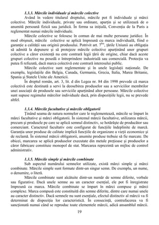 19
1.3.3. Mărcile individuale şi mărcile colective
Având în vedere titularul dreptului, mărcile pot fi individuale şi mărci
colective. Mărcile individuale, private sau ordinare, aparŃin şi se utilizează de o
anumită persoană fizică sau juridică. În forma sa iniŃială, ConvenŃia de la Paris a
reglementat numai mărcile individuale.
Mărcile colective se folosesc în comun de mai multe persoane juridice. În
mod obişnuit, mărcile colective se aplică împreună cu marca individuală, fiind o
garanŃie a calităŃii sau originii produsului. Potrivit art. 7bis
, Ńările Uniunii au obligaŃia
să admită la depunere şi să protejeze mărcile colective aparŃinând unor grupuri
colective a căror existenŃă nu este contrară legii Ńării de origine, chiar dacă aceste
grupuri colective nu posedă o întreprindere industrială sau comercială. ProtecŃia va
putea fi refuzată, dacă marca colectivă este contrară interesului public.
Mărcile colective sunt reglementate şi în unele legislaŃii naŃionale. De
exemplu, legislaŃiile din Belgia, Canada, Germania, Grecia, Italia, Marea Britanie,
Spania şi Statele Unite ale Americii.
În dreptul român, art. 3, lit. d din Legea nr. 84 din 1998 prevede că marca
colectivă este destinată a servi la deosebirea produselor sau a serviciilor membrilor
unei asociaŃii de produsele sau serviciile aparŃinând altor persoane. Mărcile colective
sunt supuse regimului mărcilor individuale dacă, prin dispoziŃiile legii, nu se prevede
altfel.
1.3.4. Mărcile facultative şi mărcile obligatorii
łinând seama de natura normelor care le reglementează, mărcile se împart în
mărci facultative şi mărci obligatorii. În sistemul mărcii facultative, utilizarea mărcii,
precum şi produsele pe care se aplică semnul distinctiv, se hotărăşte de producător sau
comerciant. Caracterul facultativ este configurat de funcŃiile îndeplinite de marcă.
GaranŃia unor produse de calitate implică funcŃiile de organizare a vieŃii economice şi
de reclamă. În sistemul mărcii obligatorii, anumite produse trebuie să fie marcate. De
obicei, marcarea se aplică produselor executate din metale preŃioase şi produselor a
căror fabricare constituie monopol de stat. Marcarea reprezintă un mijloc de control
administrativ.
1.3.5. Mărcile simple şi mărcile combinate
Sub aspectul numărului semnelor utilizate, există mărci simple şi mărci
combinate. Mărcile simple sunt formate dintr-un singur semn. De exemplu, un nume,
o denumire, o literă.
Mărcile combinate sunt alcătuite dintr-un număr de semne diferite, verbale
sau figurative. Dacă unele semne au un caracter esenŃial, ele pot fi înregistrate
împreună cu marca. Mărcile combinate se împart în mărci compuse şi mărci
complexe. Marca compusă este constituită din semne diferite, dintre care numai unele
au caracter distinctiv. Dacă semnele nu sunt esenŃiale, efectul distinctiv al mărcii va fi
determinat de dispoziŃia lor caracteristică. În consecinŃă, contrafacerea va fi
sancŃionată numai când se reproduc toate elementele mărcii, adică ansamblul mărcii.
 