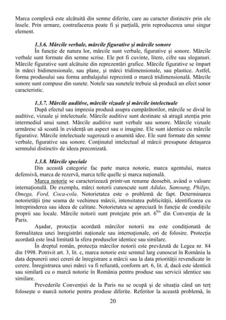 20
Marca complexă este alcătuită din semne diferite, care au caracter distinctiv prin ele
însele. Prin urmare, contrafacerea poate fi şi parŃială, prin reproducerea unui singur
element.
1.3.6. Mărcile verbale, mărcile figurative şi mărcile sonore
În funcŃie de natura lor, mărcile sunt verbale, figurative şi sonore. Mărcile
verbale sunt formate din semne scrise. Ele pot fi cuvinte, litere, cifre sau sloganuri.
Mărcile figurative sunt alcătuite din reprezentări grafice. Mărcile figurative se împart
în mărci bidimensionale, sau plane, şi mărci tridimensionale, sau plastice. Astfel,
forma produsului sau forma ambalajului reprezintă o marcă tridimensională. Mărcile
sonore sunt compuse din sunete. Notele sau sunetele trebuie să producă un efect sonor
caracteristic.
1.3.7. Mărcile auditive, mărcile vizuale şi mărcile intelectuale
După efectul sau impresia produsă asupra cumpărătorilor, mărcile se divid în
auditive, vizuale şi intelectuale. Mărcile auditive sunt destinate să atragă atenŃia prin
intermediul unui sunet. Mărcile auditive sunt verbale sau sonore. Mărcile vizuale
urmăresc să scoată în evidenŃă un aspect sau o imagine. Ele sunt identice cu mărcile
figurative. Mărcile intelectuale sugerează o anumită idee. Ele sunt formate din semne
verbale, figurative sau sonore. ConŃinutul intelectual al mărcii presupune detaşarea
semnului distinctiv de ideea preconizată.
1.3.8. Mărcile speciale
Din această categorie fac parte marca notorie, marca agentului, marca
defensivă, marca de rezervă, marca telle quelle şi marca naŃională.
Marca notorie se caracterizează printr-un renume deosebit, având o valoare
internaŃională. De exemplu, mărci notorii cunoscute sunt Adidas, Samsung, Philips,
Omega, Ford, Coca-cola. Notorietatea este o problemă de fapt. Determinarea
notorietăŃii Ńine seama de vechimea mărcii, intensitatea publicităŃii, identificarea cu
întreprinderea sau ideea de calitate. Notorietatea se apreciază în funcŃie de condiŃiile
proprii sau locale. Mărcile notorii sunt protejate prin art. 6bis
din ConvenŃia de la
Paris.
Aşadar, protecŃia acordată mărcilor notorii nu este condiŃionată de
formalitatea unei înregistrări naŃionale sau internaŃionale, ori de folosire. ProtecŃia
acordată este însă limitată la sfera produselor identice sau similare.
În dreptul român, protecŃia mărcilor notorii este prevăzută de Legea nr. 84
din 1998. Potrivit art. 3, lit. c, marca notorie este semnul larg cunoscut în România la
data depunerii unei cereri de înregistrare a mărcii sau la data priorităŃii revendicate în
cerere. Înregistrarea unei mărci va fi refuzată, conform art. 6, lit. d, dacă este identică
sau similară cu o marcă notorie în România pentru produse sau servicii identice sau
similare.
Prevederile ConvenŃiei de la Paris nu se ocupă şi de situaŃia când un terŃ
foloseşte o marcă notorie pentru produse diferite. Referitor la această problemă, în
 