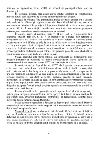 21
practică, s-a apreciat că terŃul profită pe nedrept de prestigiul mărcii, care se
degradează.
În literatura juridică, prin consolidarea soluŃiei adoptate de jurisprudenŃă,
mărcile notorii sunt deosebite de mărcile de mare renume sau celebre.
FuncŃia de reclamă fiind primordială, marca de mare renume are o valoare
independentă de calitatea şi originea produsului. Datorită celebrităŃii sale, marca de
mare renume trebuie să fie protejată şi împotriva folosirii ei de către un terŃ, pentru
produse diferite. În consecinŃă, contrafacerea mărcii de mare renume presupune
existenŃa unei reproduceri servile sau apropiate de original.
În dreptul nostru, dispoziŃiile Legii nr. 84 din 1998 se referă expres la o
asemenea situaŃie. Prin art. 6, lit. e, se stabileşte că o marcă este refuzată la
înregistrare dacă este identică sau similară cu o marcă notorie în România pentru
produse sau servicii diferite de cele la care se referă marca a cărei înregistrare este
cerută şi dacă, prin folosirea nejustificată a acesteia din urmă, s-ar putea profita de
caracterul distinctiv sau de renumele mărcii notorii, ori această folosire ar putea
produce prejudicii titularului mărcii notorii. Înregistrarea poate fi totuşi efectuată cu
consimŃământul expres al titularului mărcii notorii.
Marca agentului este marca folosită sau înregistrată de distribuitorul unor
produse importate şi expediate cu marca producătorului. Marca agentului sau
reprezentantului este prevăzută de art. 6septies
din ConvenŃia de la Paris.
În conformitate cu dispoziŃiile art. 6septies
, dacă agentul sau reprezentantul
celui care este titularul unei mărci într-una dintre Ńările Uniunii va cere, fără
autorizaŃia acestui titular, înregistrarea pe propriul său nume a mărcii respective în
una sau mai multe Ńări, titularul va avea dreptul să se opună înregistrării cerute sau să
reclame radierea ei, sau dacă legea Ńării îngăduie aceasta, să ceară transferul
înregistrării în favoarea sa, afară de cazul în care agentul sau reprezentantul va aduce
o justificare faptelor sale. Sub rezerva acestor prevederi, titularul mărcii va avea
dreptul să se opună folosirii mărcii de către agentul sau reprezentantul său, dacă el nu
a autorizat această folosire.
Pentru a beneficia de o protecŃie sporită, agentul local al unei întreprinderi
străine poate înregistra, pe numele său, marca reprezentantului, cu acordul acestuia. În
alte cazuri însă, urmărind prelungirea contractului de reprezentare, agentul poate
înregistra marca, fără autorizarea titularului.
Marca agentului reprezintă o derogare de la principiul teritorialităŃii. Datorită
anteriorităŃii lor în străinătate, unele drepturi vor fi recunoscute titularului mărcii, în
detrimentul uzurpatorului local.
Marca defensivă sau de obstrucŃie este dependentă de o altă marcă, faŃă de
care se deosebeşte prin unele schimbări de amănunt. Fără a fi folosită, marca
defensivă asigură protecŃia mărcii principale, împiedicând înregistrarea de către terŃi a
unor mărci asemănătoare. Mărcile defensive sunt admise în legislaŃia japoneză şi
lovite de nulitate în dreptul elveŃian, când titularul nu intenŃionează să le utilizeze.
 