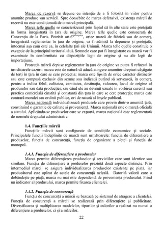 22
Marca de rezervă se depune cu intenŃia de a fi folosită în viitor pentru
anumite produse sau servicii. Spre deosebire de marca defensivă, existenŃa mărcii de
rezervă nu este condiŃionată de o marcă principală.
Marca telle quelle se caracterizează prin faptul că în alte state este protejată
în forma înregistrată în Ńara de origine. Marca telle quelle este consacrată de
ConvenŃia de la Paris. Potrivit art.6quinquies
, orice marcă de fabrică sau de comerŃ,
înregistrată reglementar în Ńara de origine, va fi admisă la depunere şi protejată,
întocmai aşa cum este ea, în celelalte Ńări ale Uniunii. Marca telle quelle constituie o
excepŃie de la principiul teritorialităŃii. Semnele care pot fi înregistrate ca marcă vor fi
examinate în conformitate cu dispoziŃiile legii de origine şi nu ale legii de
importaŃiune.
ProtecŃia mărcii depuse reglementar în Ńara de origine va putea fi refuzată în
următoarele cazuri: marca este de natură să aducă atingere anumitor drepturi câştigate
de terŃi în Ńara în care se cere protecŃia; marca este lipsită de orice caracter distinctiv
sau este compusă exclusiv din semne sau indicaŃii putând să servească, în comerŃ,
pentru a indica felul, calitatea, cantitatea, destinaŃia, valoarea, locul de origine al
produselor sau data producŃiei, sau când ele au devenit uzuale în vorbirea curentă sau
practica comercială cinstită şi constantă din Ńara în care se cere protecŃia; marca este
contrară moralei sau ordinii publice, ori de natură să înşele publicul.
Marca naŃională individualizează produsele care provin dintr-o anumită Ńară,
constituind o garanŃie de calitate şi provenienŃă. Marca naŃională este o marcă oficială
a statului. Aplicându-se produselor care se exportă, marca naŃională este reglementată
de normele dreptului administrativ.
1.4. FuncŃiile mărcii
FuncŃiile mărcii sunt configurate de condiŃiile economice şi sociale.
Principalele funcŃii îndeplinite de marcă sunt următoarele: funcŃia de diferenŃiere a
produselor, funcŃia de concurenŃă, funcŃia de organizare a pieŃei şi funcŃia de
monopol.
1.4.1. FuncŃia de diferenŃiere a produselor
Marca permite diferenŃierea produselor şi serviciilor care sunt identice sau
similare. FuncŃia de diferenŃiere a produselor prezintă două aspecte distincte. Prin
intermediul mărcii se asigură individualizarea produselor existente pe piaŃă, iar
producătorul este apărat de actele de concurenŃă neleală. Datorită valorii care o
dobândeşte pe piaŃă, marca nu mai este dependentă de provenienŃa produsului. Fiind
un indicator al produsului, marca permite fixarea clientelei.
1.4.2. FuncŃia de concurenŃă
FuncŃia de concurenŃă a mărcii se bazează pe sistemul de atragere a clientelei.
FuncŃia de concurenŃă a mărcii se realizează prin diferenŃiere şi publicitate.
Diversificarea şi multiplicarea modelelor, tipurilor şi culorilor a realizat nu numai o
diferenŃiere a produselor, ci şi a mărcilor.
 