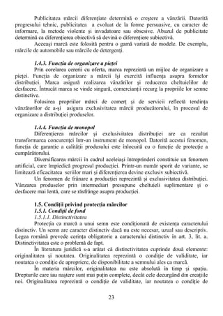 23
Publicitatea mărcii diferenŃiate determină o creştere a vânzării. Datorită
progresului tehnic, publicitatea a evoluat de la forme persuasive, cu caracter de
informare, la metode violente şi invadatoare sau obsesive. Abuzul de publicitate
determină ca diferenŃierea obiectivă să devină o diferenŃiere subiectivă.
Aceeaşi marcă este folosită pentru o gamă variată de modele. De exemplu,
mărcile de automobile sau mărcile de detergenŃi.
1.4.3. FuncŃia de organizare a pieŃei
Prin corelarea cererii cu oferta, marca reprezintă un mijloc de organizare a
pieŃei. FuncŃia de organizare a mărcii îşi exercită influenŃa asupra formelor
distribuŃiei. Marca asigură realizarea vânzărilor şi reducerea cheltuielilor de
desfacere. Întrucât marca se vinde singură, comercianŃii recurg la propriile lor semne
distinctive.
Folosirea propriilor mărci de comerŃ şi de servicii reflectă tendinŃa
vânzătorilor de a-şi asigura exclusivitatea mărcii producătorului, în procesul de
organizare a distribuŃiei produselor.
1.4.4. FuncŃia de monopol
DiferenŃierea mărcilor şi exclusivitatea distribuŃiei are ca rezultat
transformarea concurenŃei într-un instrument de monopol. Datorită acestui fenomen,
funcŃia de garanŃie a calităŃii produsului este înlocuită cu o funcŃie de protecŃie a
cumpărătorului.
Diversificarea mărcii în cadrul aceleiaşi întreprinderi constituie un fenomen
artificial, care împiedică progresul producŃiei. Printr-un număr sporit de variante, se
limitează eficacitatea seriilor mari şi diferenŃierea devine exclusiv subiectivă.
Un fenomen de frânare a producŃiei reprezintă şi exclusivitatea distribuŃiei.
Vânzarea produselor prin intermediari presupune cheltuieli suplimentare şi o
desfacere mai lentă, care se răsfrânge asupra producŃiei.
1.5. CondiŃii privind protecŃia mărcilor
1.5.1. CondiŃii de fond
1.5.1.1. Distinctivitatea
ProtecŃia ca marcă a unui semn este condiŃionată de existenŃa caracterului
distinctiv. Un semn are caracter distinctiv dacă nu este necesar, uzual sau descriptiv.
Legea română prevede cerinŃa obligatorie a caracterului distinctiv în art. 3, lit. a.
Distinctivitatea este o problemă de fapt.
În literatura juridică s-a arătat că distinctivitatea cuprinde două elemente:
originalitatea şi noutatea. Originalitatea reprezintă o condiŃie de validitate, iar
noutatea o condiŃie de apropriere, de disponibilitate a semnului ales ca marcă.
În materia mărcilor, originalitatea nu este absolută în timp şi spaŃiu.
Drepturile care iau naştere sunt mai puŃin complete, decât cele decurgând din creaŃiile
noi. Originalitatea reprezintă o condiŃie de validitate, iar noutatea o condiŃie de
 