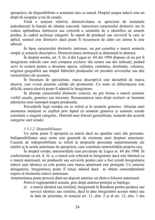 24
apropriere, de disponibilitate a semnului ales ca marcă. Dreptul asupra mărcii este un
drept de ocupaŃie şi nu de creaŃie.
Fiind o noŃiune relativă, distinctivitatea se apreciază de instanŃele
judecătoreşti în funcŃie de situaŃia concretă. Aprecierea caracterului distinctiv are în
vedere aptitudinea intrinsecă sau concretă a semnului de a identifica un anumit
produs, în cadrul aceleiaşi categorii. În raport de produsul sau serviciul la care se
aplică, semnul este distinctiv dacă poate fi recunoscut de către cei cărora le este
adresat.
În lipsa caracterului distinctiv intrinsec, nu pot constitui o marcă semnele
simple şi semnele descriptive. Distinctivitatea intrinsecă se determină în abstract.
În dreptul nostru, art. 5, lit. d din Legea nr. 84 din 1998 dispune că nu pot fi
înregistrate mărcile care sunt compuse exclusiv din semne sau din indicaŃii, putând
servi în comerŃ pentru a desemna specia, calitatea, cantitatea, destinaŃia, valoarea,
originea geografică sau timpul fabricării produsului ori prestării serviciului sau alte
caracteristici ale acestora.
În literatura de specialitate, marca descriptivă este deosebită de marca
aluzivă, care evocă anumite calităŃi ale produsului. Cu toate că diferenŃierea este
dificilă, marca aluzivă poate fi admisă la înregistrare.
În absenŃa caracterului distinctiv concret, nu pot forma o marcă semnele
vizibil uzuale, generice sau necesare. Recunoaşterea unui drept exclusiv ar însemna
admiterea unui monopol asupra produsului.
Prevederile legii române nu se referă şi la semnele generice. AbsenŃa unei
asemenea menŃiuni se explică prin faptul că semnele generice şi semnele uzuale
constituie o singură categorie.. Datorită unei folosiri generalizate, semnele din această
categorie sunt uzuale.
1.5.1.2. Disponibilitatea
Un semn poate fi apropriat ca marcă dacă nu aparŃine unei alte persoane.
Indisponibilitatea unui semn este generată de existenŃa unor drepturi anterioare.
Cauzele de indisponibilitate se referă la drepturile personale nepatrimoniale ale
terŃilor şi la actele anterioare de apropriere, care constituie anteriorităŃile propriu-zise.
În dreptul român, anteriorităŃile sunt prevăzute de Legea nr. 84 din 1998. În
conformitate cu art. 6, lit. a, o marcă este refuzată la înregistrare dacă este identică cu
o marcă anterioară, iar produsele sau serviciile pentru care a fost cerută înregistrarea
mărcii sunt identice cu cele pentru care marca anterioară este protejată. Cu caracter
derogatoriu, înregistrarea poate fi totuşi admisă dacă se obŃine consimŃământul
expres al titularului mărcii anterioare.
Anterioritatea poate proveni dintr-un depozit anterior ori dintr-o folosire anterioară.
Potrivit reglementării actuale, prin drept anterior protejat se înŃelege:
a) o marcă identică sau similară, înregistrată în România pentru produse sau
servicii identice sau similare, dacă la data înregistrării acestei mărci sau
la data de prioritate, în temeiul art. 11, alin. 2 şi al art. 12, alin. 1 din
 
