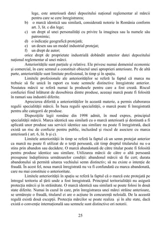 25
lege, este anterioară datei depozitului naŃional reglementar al mărcii
pentru care se cere înregistrarea;
b) o marcă identică sau similară, considerată notorie în România conform
art. 3, lit. c din lege;
c) un drept al unei personalităŃi cu privire la imaginea sau la numele său
patronimic;
d) o indicaŃie geografică protejată;
e) un desen sau un model industrial protejat;
f) un drept de autor;
orice drept de proprietate industrială dobândit anterior datei depozitului
naŃional reglementar al unei mărci.
AnteriorităŃile sunt parŃiale şi relative. Ele privesc numai domeniul economic
şi comercial, în care semnul a constituit obiectul unei aproprieri anterioare. Pe de altă
parte, anteriorităŃile sunt limitate profesional, în timp şi în spaŃiu.
Limitele profesionale ale anteriorităŃilor se referă la faptul că marca nu
trebuie să fie unică în raport cu toate semnele distinctive înregistrate anterior.
Noutatea mărcii se referă numai la produsele pentru care a fost creată. Riscul
confuziei fiind înlăturat de deosebirea dintre produse, aceeaşi marcă poate fi folosită
în ramuri sau industrii diferite.
Aprecierea diferită a anteriorităŃilor în această materie, a permis elaborarea
regulii specialităŃii mărcii. În baza regulii specialităŃii, o marcă poate fi înregistrată
pentru alte categorii de produse.
DispoziŃiile legii române din 1998 admit, în mod expres, principiul
specialităŃii mărcii. Marca identică sau similară cu o marcă anterioară şi destinată a fi
aplicată unor produse sau servicii identice sau similare nu poate fi înregistrată, dacă
există un risc de confuzie pentru public, incluzând şi riscul de asociere cu marca
anterioară ( art. 6, lit. b şi c).
Limitele anteriorităŃii în timp se referă la faptul că un semn protejat anterior
ca marcă nu poate fi utilizat de o terŃă persoană, cât timp dreptul titularului nu s-a
stins prin abandon sau decădere. O marcă abandonată de către titular poate fi folosită
pentru produse identice sau similare. Utilizarea mărcii de către o altă persoană
presupune îndeplinirea următoarelor condiŃii: abandonul mărcii să fie cert; durata
abandonului să permită uitarea vechiului semn distinctiv; să nu existe o intenŃie de
fraudă. În acest fel, noua marcă înregistrată nu va fi confundată cu marca abandonată,
care nu mai constituie o anterioritate.
Limitele anteriorităŃii în spaŃiu se referă la faptul că o marcă este protejată pe
întregul teritoriu al Ńării unde a fost înregistrată. Principiul teritorialităŃii nu asigură
protecŃia mărcii şi în străinătate. O marcă identică sau similară se poate folosi în două
state diferite. Numai în cazul în care, prin înregistrarea unei mărci străine anterioare,
se urmăreşte o fraudă, titularul ei are o acŃiune în concurenŃă neloială. De la această
regulă există două excepŃii. ProtecŃia mărcilor se poate realiza şi în alte state, dacă
există o convenŃie internaŃională sau semnele sunt distinctive ori notorii.
 