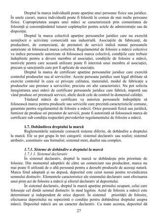 27
Dreptul la marca individuală poate aparŃine unei persoane fizice sau juridice.
În unele cazuri, marca individuală poate fi folosită în comun de mai multe persoane
fizice. Coproprietatea asupra unei mărci se caracterizează prin comunitatea de
folosinŃă şi consimŃământul tuturor copărtaşilor pentru actele de administraŃie sau de
dispoziŃie.
Dreptul la marca colectivă aparŃine persoanelor juridice care nu exercită
nemijlocit o activitate comercială sau industrială. AsociaŃiile de fabricanŃi, de
producători, de comercianŃi, de prestatori de servicii indică numai persoanele
autorizate să folosească marca colectivă. Regulamentul de folosire a mărcii colective
va indica persoanele autorizate să folosească marca colectivă, condiŃiile care trebuie
îndeplinite pentru a deveni membru al asociaŃiei, condiŃiile de folosire a mărcii,
motivele pentru care această utilizare poate fi interzisă unui membru al asociaŃiei,
precum şi sancŃiunile care pot fi aplicate de asociaŃie.
Dreptul la marca de certificare aparŃine persoanelor juridice care exercită
controlul produselor sau al serviciilor. Aceste persoane juridice sunt legal abilitate să
exercite controlul în ceea ce priveşte calitatea, materialul, modul de fabricaŃie a
produselor sau prestare a serviciilor, precizia ori alte caracteristici. Nu pot solicita
înregistrarea unei mărci de certificare persoanele juridice care fabrică, importă sau
vând produse ori prestează servicii, altele decât cele de control în domeniul calităŃii.
Titularul mărcii de certificare va autoriza persoanele îndreptăŃite să
folosească marca pentru produsele sau serviciile care prezintă caracteristicile comune,
garantate pentru regulamentul de folosire a mărcii. Orice persoană fizică sau juridică,
furnizor de produse ori prestator de servicii, poate fi autorizată să folosească marca de
certificare sub condiŃia respectării prevederilor regulamentului de folosire a mărcii.
1.7. Dobândirea dreptului la marcă
Reglementările naŃionale consacră sisteme diferite, de dobândire a dreptului
la marcă. Ele se pot grupa în trei categorii: sistemul declarativ sau realist; sistemul
atributiv, constitutiv sau formalist; sistemul mixt, dualist sau complex.
1.7.1. Sisteme de dobândire a dreptului la marcă
1.7.1.1. Sistemul declarativ
În sistemul declarativ, dreptul la marcă se dobândeşte prin prioritate de
folosire. Din momentul adoptării de către un comerciant sau producător, marca nu
mai poate fi utilizată de o altă persoană pentru a deosebi produsele de aceeaşi natură.
Marca fiind adoptată şi nu depusă, depozitul este cerut numai pentru revendicarea
semnului distinctiv. Elementele caracteristice ale sistemului declarativ sunt efectuarea
unui prim act de folosire a mărcii şi efectul declarativ al depozitului.
În sistemul declarativ, dreptul la marcă aparŃine primului ocupant, celui care
foloseşte cel dintâi semnul distinctiv în mod legitim. Actul de folosire a mărcii este
determinant şi independent de orice depozit. În sistemul priorităŃii de folosire,
efectuarea depozitului nu reprezintă o condiŃie pentru dobândirea dreptului asupra
mărcii. Depozitul mărcii are un caracter declarativ. Cu toate acestea, depozitul dă
 