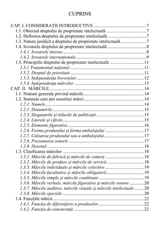 CUPRINS
CAP. I. CONSIDERAłII INTRODUCTIVE ..............................................7
1.1. Obiectul dreptului de proprietate intelectuală ...................................7
1.2. Definirea dreptului de proprietate intelectuală..................................7
1.3. Natura juridică a dreptului de proprietate intelectuală ......................7
1.4. Izvoarele dreptului de proprietate intelectuală ..................................8
1.4.1. Izvoarele interne.........................................................................8
1.4.2. Izvoarele internaŃionale..............................................................9
1.5. Principiile dreptului de proprietate intelectuală ..............................11
1.5.1 Tratamentul naŃional.................................................................11
1.5.2. Dreptul de prioritate.................................................................11
1.5.3. IndependenŃa brevetelor...........................................................12
1.5.4. IndependenŃa mărcilor .............................................................13
CAP. II. MĂRCILE...................................................................................14
1.1. NoŃiuni generale privind mărcile.....................................................14
1.2. Semnele care pot constitui mărci.....................................................14
1.2.1. Numele......................................................................................14
1.2.1. Denumirile................................................................................15
1.2.3. Sloganurile şi titlurile de publicaŃii..........................................15
1.2.4. Literele şi cifrele.......................................................................15
1.2.5. Elemente figurative...................................................................16
1.2.6. Forma produsului şi forma ambalajului ..................................17
1.2.7. Culoarea produsului sau a ambalajului...................................17
1.2.8. Prezentarea sonoră ..................................................................17
1.2.9. Desenul.....................................................................................18
1.3. Clasificarea mărcilor .......................................................................18
1.3.1. Mărcile de fabrică şi mărcile de comerŃ ..................................18
1.3.2. Mărcile de produse şi mărcile de servicii ................................18
1.3.3. Mărcile individuale şi mărcile colective ..................................19
1.3.4. Mărcile facultative şi mărcile obligatorii.................................19
1.3.5. Mărcile simple şi mărcile combinate .......................................19
1.3.6. Mărcile verbale, mărcile figurative şi mărcile sonore.............20
1.3.7. Mărcile auditive, mărcile vizuale şi mărcile intelectuale ........20
1.3.8. Mărcile speciale .......................................................................20
1.4. FuncŃiile mărcii................................................................................22
1.4.1. FuncŃia de diferenŃiere a produselor........................................22
1.4.2. FuncŃia de concurenŃă..............................................................22
 