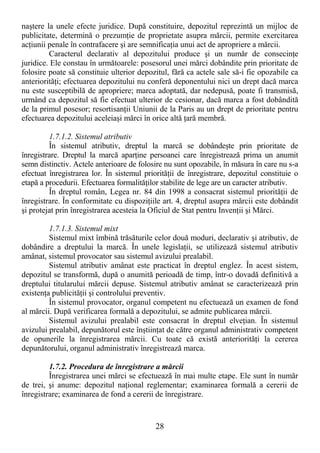 28
naştere la unele efecte juridice. După constituire, depozitul reprezintă un mijloc de
publicitate, determină o prezumŃie de proprietate asupra mărcii, permite exercitarea
acŃiunii penale în contrafacere şi are semnificaŃia unui act de apropriere a mărcii.
Caracterul declarativ al depozitului produce şi un număr de consecinŃe
juridice. Ele constau în următoarele: posesorul unei mărci dobândite prin prioritate de
folosire poate să constituie ulterior depozitul, fără ca actele sale să-i fie opozabile ca
anteriorităŃi; efectuarea depozitului nu conferă deponentului nici un drept dacă marca
nu este susceptibilă de apropriere; marca adoptată, dar nedepusă, poate fi transmisă,
urmând ca depozitul să fie efectuat ulterior de cesionar, dacă marca a fost dobândită
de la primul posesor; resortisanŃii Uniunii de la Paris au un drept de prioritate pentru
efectuarea depozitului aceleiaşi mărci în orice altă Ńară membră.
1.7.1.2. Sistemul atributiv
În sistemul atributiv, dreptul la marcă se dobândeşte prin prioritate de
înregistrare. Dreptul la marcă aparŃine persoanei care înregistrează prima un anumit
semn distinctiv. Actele anterioare de folosire nu sunt opozabile, în măsura în care nu s-a
efectuat înregistrarea lor. În sistemul priorităŃii de înregistrare, depozitul constituie o
etapă a procedurii. Efectuarea formalităŃilor stabilite de lege are un caracter atributiv.
În dreptul român, Legea nr. 84 din 1998 a consacrat sistemul priorităŃii de
înregistrare. În conformitate cu dispoziŃiile art. 4, dreptul asupra mărcii este dobândit
şi protejat prin înregistrarea acesteia la Oficiul de Stat pentru InvenŃii şi Mărci.
1.7.1.3. Sistemul mixt
Sistemul mixt îmbină trăsăturile celor două moduri, declarativ şi atributiv, de
dobândire a dreptului la marcă. În unele legislaŃii, se utilizează sistemul atributiv
amânat, sistemul provocator sau sistemul avizului prealabil.
Sistemul atributiv amânat este practicat în dreptul englez. În acest sistem,
depozitul se transformă, după o anumită perioadă de timp, într-o dovadă definitivă a
dreptului titularului mărcii depuse. Sistemul atributiv amânat se caracterizează prin
existenŃa publicităŃii şi controlului preventiv.
În sistemul provocator, organul competent nu efectuează un examen de fond
al mărcii. După verificarea formală a depozitului, se admite publicarea mărcii.
Sistemul avizului prealabil este consacrat în dreptul elveŃian. În sistemul
avizului prealabil, depunătorul este înştiinŃat de către organul administrativ competent
de opunerile la înregistrarea mărcii. Cu toate că există anteriorităŃi la cererea
depunătorului, organul administrativ înregistrează marca.
1.7.2. Procedura de înregistrare a mărcii
Înregistrarea unei mărci se efectuează în mai multe etape. Ele sunt în număr
de trei, şi anume: depozitul naŃional reglementar; examinarea formală a cererii de
înregistrare; examinarea de fond a cererii de înregistrare.
 