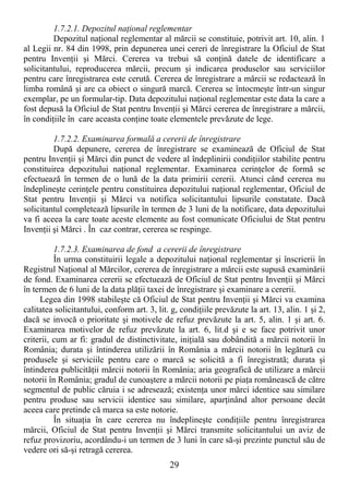 29
1.7.2.1. Depozitul naŃional reglementar
Depozitul naŃional reglementar al mărcii se constituie, potrivit art. 10, alin. 1
al Legii nr. 84 din 1998, prin depunerea unei cereri de înregistrare la Oficiul de Stat
pentru InvenŃii şi Mărci. Cererea va trebui să conŃină datele de identificare a
solicitantului, reproducerea mărcii, precum şi indicarea produselor sau serviciilor
pentru care înregistrarea este cerută. Cererea de înregistrare a mărcii se redactează în
limba română şi are ca obiect o singură marcă. Cererea se întocmeşte într-un singur
exemplar, pe un formular-tip. Data depozitului naŃional reglementar este data la care a
fost depusă la Oficiul de Stat pentru InvenŃii şi Mărci cererea de înregistrare a mărcii,
în condiŃiile în care aceasta conŃine toate elementele prevăzute de lege.
1.7.2.2. Examinarea formală a cererii de înregistrare
După depunere, cererea de înregistrare se examinează de Oficiul de Stat
pentru InvenŃii şi Mărci din punct de vedere al îndeplinirii condiŃiilor stabilite pentru
constituirea depozitului naŃional reglementar. Examinarea cerinŃelor de formă se
efectuează în termen de o lună de la data primirii cererii. Atunci când cererea nu
îndeplineşte cerinŃele pentru constituirea depozitului naŃional reglementar, Oficiul de
Stat pentru InvenŃii şi Mărci va notifica solicitantului lipsurile constatate. Dacă
solicitantul completează lipsurile în termen de 3 luni de la notificare, data depozitului
va fi aceea la care toate aceste elemente au fost comunicate Oficiului de Stat pentru
InvenŃii şi Mărci . În caz contrar, cererea se respinge.
1.7.2.3. Examinarea de fond a cererii de înregistrare
În urma constituirii legale a depozitului naŃional reglementar şi înscrierii în
Registrul NaŃional al Mărcilor, cererea de înregistrare a mărcii este supusă examinării
de fond. Examinarea cererii se efectuează de Oficiul de Stat pentru InvenŃii şi Mărci
în termen de 6 luni de la data plăŃii taxei de înregistrare şi examinare a cererii.
Legea din 1998 stabileşte că Oficiul de Stat pentru InvenŃii şi Mărci va examina
calitatea solicitantului, conform art. 3, lit. g, condiŃiile prevăzute la art. 13, alin. 1 şi 2,
dacă se invocă o prioritate şi motivele de refuz prevăzute la art. 5, alin. 1 şi art. 6.
Examinarea motivelor de refuz prevăzute la art. 6, lit.d şi e se face potrivit unor
criterii, cum ar fi: gradul de distinctivitate, iniŃială sau dobândită a mărcii notorii în
România; durata şi întinderea utilizării în România a mărcii notorii în legătură cu
produsele şi serviciile pentru care o marcă se solicită a fi înregistrată; durata şi
întinderea publicităŃii mărcii notorii în România; aria geografică de utilizare a mărcii
notorii în România; gradul de cunoaştere a mărcii notorii pe piaŃa românească de către
segmentul de public căruia i se adresează; existenŃa unor mărci identice sau similare
pentru produse sau servicii identice sau similare, aparŃinând altor persoane decât
aceea care pretinde că marca sa este notorie.
În situaŃia în care cererea nu îndeplineşte condiŃiile pentru înregistrarea
mărcii, Oficiul de Stat pentru InvenŃii şi Mărci transmite solicitantului un aviz de
refuz provizoriu, acordându-i un termen de 3 luni în care să-şi prezinte punctul său de
vedere ori să-şi retragă cererea.
 