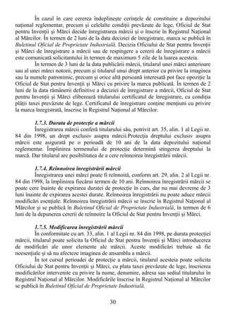 30
În cazul în care cererea îndeplineşte cerinŃele de constituire a depozitului
naŃional reglementar, precum şi celelalte condiŃii prevăzute de lege, Oficiul de Stat
pentru InvenŃii şi Mărci decide înregistrarea mărcii şi o înscrie în Registrul NaŃional
al Mărcilor. În termen de 2 luni de la data deciziei de înregistrare, marca se publică în
Buletinul Oficial de Proprietate Industrială. Decizia Oficiului de Stat pentru InvenŃii
şi Mărci de înregistrare a mărcii sau de respingere a cererii de înregistrare a mărcii
este comunicată solicitantului în termen de maximum 5 zile de la luarea acesteia.
În termen de 3 luni de la data publicării mărcii, titularul unei mărci anterioare
sau al unei mărci notorii, precum şi titularul unui drept anterior cu privire la imaginea
sau la numele patronimic, precum şi orice altă persoană interesată pot face opoziŃie la
Oficiul de Stat pentru InvenŃii şi Mărci cu privire la marca publicată. În termen de 2
luni de la data rămânerii definitive a deciziei de înregistrare a mărcii, Oficiul de Stat
pentru InvenŃii şi Mărci eliberează titularului certificatul de înregistrare, cu condiŃia
plăŃii taxei prevăzute de lege. Certificatul de înregistrare conŃine menŃiuni cu privire
la marca înregistrată, înscrise în Registrul NaŃional al Mărcilor.
1.7.3. Durata de protecŃie a mărcii
Înregistrarea mărcii conferă titularului său, potrivit art. 35, alin. 1 al Legii nr.
84 din 1998, un drept exclusiv asupra mărcii.ProtecŃia dreptului exclusiv asupra
mărcii este asigurată pe o perioadă de 10 ani de la data depozitului naŃional
reglementar. Împlinirea termenului de protecŃie determină stingerea dreptului la
marcă. Dar titularul are posibilitatea de a cere reînnoirea înregistrării mărcii.
1.7.4. Reînnoirea înregistrării mărcii
Înregistrarea unei mărci poate fi reînnoită, conform art. 29, alin. 2 al Legii nr.
84 din 1998, la împlinirea fiecărui termen de 10 ani. Reînnoirea înregistrării mărcii se
poate cere înainte de expirarea duratei de protecŃie în curs, dar nu mai devreme de 3
luni înainte de expirarea acestei durate. Reînnoirea înregistrării nu poate aduce mărcii
modificări esenŃiale. Reînnoirea înregistrării mărcii se înscrie în Registrul NaŃional al
Mărcilor şi se publică în Buletinul Oficial de Proprietate Industrială, în termen de 6
luni de la depunerea cererii de reînnoire la Oficiul de Stat pentru InvenŃii şi Mărci.
1.7.5. Modificarea înregistrării mărcii
În conformitate cu art. 33, alin. 1 al Legii nr. 84 din 1998, pe durata protecŃiei
mărcii, titularul poate solicita la Oficiul de Stat pentru InvenŃii şi Mărci introducerea
de modificări ale unor elemente ale mărcii. Aceste modificări trebuie să fie
neesenŃiale şi să nu afecteze imaginea de ansamblu a mărcii.
În tot cursul perioadei de protecŃie a mărcii, titularul acesteia poate solicita
Oficiului de Stat pentru InvenŃii şi Mărci, cu plata taxei prevăzute de lege, înscrierea
modificărilor intervenite cu privire la nume, denumire, adresa sau sediul titularului în
Registrul NaŃional al Mărcilor. Modificările înscrise în Registrul NaŃional al Mărcilor
se publică în Buletinul Oficial de Proprietate Industrială.
 