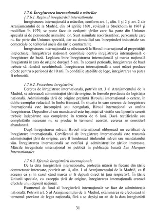 31
1.7.6. Înregistrarea internaŃională a mărcilor
1.7.6.1. Regimul înregistrării internaŃionale
Înregistrarea internaŃională a mărcilor, conform art. 1, alin. 1 şi 2 şi art. 2 ale
Aranjamentului de la Madrid, din 14 aprilie 1891, revizuit la Stockholm în 1967 şi
modificat în 1979, se poate face de cetăŃenii Ńărilor care fac parte din Uniunea
specială şi de persoanele asimilate lor. Sunt asimilate resortisanŃilor, persoanele care
nu fac parte din Uniunea specială, dar au domiciliul sau întreprinderi industriale sau
comerciale pe teritoriul uneia din Ńările contractante.
Înregistrarea internaŃională se efectuează la Biroul internaŃional al proprietăŃii
intelectuale. Înregistrarea naŃională constituie pentru înregistrarea internaŃională o
înregistrare de bază. Legătura între înregistrarea internaŃională şi marca naŃională
înregistrată în Ńara de origine durează 5 ani. În această perioadă, înregistrarea de bază
trebuie să rămână neschimbată. Înregistrarea internaŃională a unei mărci produce
efecte pentru o perioadă de 10 ani. În condiŃiile stabilite de lege, înregistrarea va putea
fi reînnoită.
1.7.6.2. Procedura înregistrării
Cererea de înregistrare internaŃională, potrivit art. 3 al Aranjamentului de la
Madrid, se adresează administraŃiei Ńării de origine, în formele prevăzute de legislaŃia
naŃională. AdministraŃia Ńării de origine prezintă Biroului internaŃional o cerere, în
dublu exemplar redactată în limba franceză. În situaŃia în care cererea de înregistrare
internaŃională este incompletă sau neregulată, Biroul internaŃional va amâna
înregistrarea. Depunătorul sau mandatarul este înştiinŃat că viciile sau lipsurile cererii
trebuie îndepărtate sau completate în termen de 6 luni. Dacă rectificările sau
completările necesare nu se produc în termenul acordat, cererea se consideră
abandonată.
După înregistrarea mărcii, Biroul internaŃional eliberează un certificat de
înregistrare internaŃională. Certificatul de înregistrare internaŃională este transmis
administraŃiei Ńării de origine, care îl înmânează titularului mărcii sau mandatarului
său. Înregistrarea internaŃională se notifică şi administraŃiilor Ńărilor interesate.
Mărcile înregistrate internaŃional se publică în publicaŃia lunară Les Marques
Internationales.
1.7.6.3. Efectele înregistrării internaŃionale
De la data înregistrării internaŃionale, protecŃia mărcii în fiecare din Ńările
contractante interesate, potrivit art. 4, alin. 1 al Aranjamentului de la Madrid, va fi
aceeaşi ca şi în cazul când marca ar fi depusă direct în Ńara respectivă. În Ńările
Uniunii speciale, cu excepŃia Ńării de origine, înregistrarea internaŃională creează
efectele unui depozit naŃional.
Examenul de fond al înregistrării internaŃionale se face de administraŃia
naŃională. Potrivit art. 5 al Aranjamentului de la Madrid, examinarea se efectuează în
termenul prevăzut de legea naŃională, fără a se depăşi un an de la data înregistrării
 