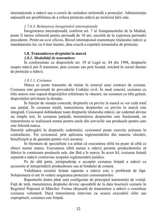 32
internaŃionale a mărcii sau a cererii de extindere teritorială a protecŃiei. AdministraŃia
naŃională are posibilitatea de a refuza protecŃia mărcii pe teritoriul Ńării sale.
1.7.6.4. Reînnoirea înregistrării internaŃionale
Înregistrarea internaŃională, conform art. 7 al Aranjamentului de la Madrid,
poate fi mereu reînnoită pentru perioadă de 10 ani, socotită de la expirarea perioadei
precedente. Printr-un aviz oficios, Biroul internaŃional reaminteşte titularului mărcii şi
mandatarului lui, cu 6 luni înainte, data exactă a expirării termenului de protecŃie.
1.8. Transmiterea dreptului la marcă
1.8.1. ModalităŃi de transmitere
În conformitate cu dispoziŃiile art. 39 al Legii nr. 84 din 1998, drepturile
asupra mărcii pot fi transmise, prin cesiune sau prin licenŃă, oricând în cursul duratei
de protecŃie a mărcii.
1.8.1.1. Cesiunea
Marca se poate transmite de titular în temeiul unui contract de cesiune.
Cesiunea este guvernată de prevederile Codului civil. În mod concret, cesiunea cu
titlu oneros este supusă dispoziŃiilor referitoare la vânzare, iar cesiunea cu titlu gratuit,
dispoziŃiilor privitoare la donaŃie.
În funcŃie de situaŃia concretă, drepturile cu privire la marcă se vor ceda total
sau parŃial. În cesiunea totală, transmiterea drepturilor cu privire la marcă este
integrală. Cesionarul dobândeşte toate drepturile titularului mărcii, iar cedentul devine
un simplu terŃ. În cesiunea parŃială, transmiterea drepturilor este fracŃionată, iar
transmiterea se realizează numai pentru unele din serviciile sau produsele pentru care
este folosită marca.
Datorită subrogării în drepturile cedentului, cesionarul poate exercita acŃiunea în
contrafacere. Tot cesionarul, prin aplicarea reglementărilor din materia vânzării,
beneficiază şi de garanŃia pentru vicii ascunse.
În literatura de specialitate s-a arătat că executarea silită nu poate să aibă ca
obiect numai marca. Executarea silită numai a mărcii permite producătorului să
fabrice în continuare produsele sale, dar fără a le marca. În acest fel, cesiunea forŃată
separată a mărcii contravine scopului reglementării juridice.
Pe de altă parte, jurisprudenŃa a acceptat cesiunea forŃată a mărcii ca
accesoriu al întreprinderii producătoare sau al fondului de comerŃ.
Validitatea cesiunii forŃate separate a mărcii este o problemă de fapt.
SoluŃionarea ei are în vedere asigurarea protecŃiei consumatorilor.
Raporturile dintre părŃi sunt configurate de principiul autonomiei de voinŃă.
FaŃă de terŃi, transmiterea dreptului devine opozabilă de la data înscrierii cesiunii în
Registrul NaŃional al Mărcilor. Forma obişnuită de transmitere a mărcii o constituie
cesiunea voluntară. Dacă transmiterea intervine cu ocazia executării silite sau
exproprierii, cesiunea este forŃată.
 