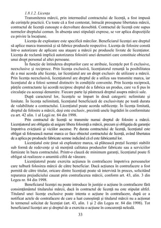 33
1.8.1.2. LicenŃa
Transmiterea mărcii, prin intermediul contractului de licenŃă, a fost impusă
de cerinŃele practicii. Cu toate că a fost contestat, întrucât presupune libertatea mărcii,
contractul de licenŃă cunoaşte o dezvoltare deosebită. Contractul de licenŃă este supus
normelor dreptului comun. În absenŃa unei stipulaŃii exprese, se vor aplica dispoziŃiile
cu privire la locaŃiune.
LicenŃa de exploatare este specifică mărcilor. Beneficiarul licenŃei are dreptul
să aplice marca transmisă şi să fabrice produsele respective. LicenŃa de folosire constă
într-o autorizare de aplicare sau ataşare a mărcii pe produsele livrate de licenŃiator.
LicenŃa de reclamă implică autorizarea folosirii unei denumiri care constituie obiectul
unui drept personal al altei persoane.
În funcŃie de întinderea drepturilor care se atribuie, licenŃele pot fi exclusive,
neexclusive şi reciproce. Prin licenŃa exclusivă, licenŃiatorul renunŃă la posibilitatea
de a mai acorda alte licenŃe, iar licenŃiatul are un drept exclusiv de utilizare a mărcii.
Prin licenŃa neexclusivă, licenŃiatorul are dreptul de a utiliza sau transmite marca, iar
licenŃiatul de a folosi semnul distinctiv în condiŃiile convenite. Prin licenŃa reciprocă,
părŃile contractante îşi acordă reciproc dreptul de a fabrica un produs, care va fi pus în
circulaŃie cu aceeaşi denumire. Fiecare parte îşi păstrează dreptul asupra mărcii sale.
După caracterul lor, licenŃele se împart în două categorii: nelimitate şi
limitate. În licenŃa nelimitată, licenŃiatul beneficiază de exclusivitate pe toată durata
de valabilitate a contractului. LicenŃiatul poate acorda sublicenŃe. În licenŃa limitată,
dreptul de folosire a mărcii, deşi este exclusiv, prezintă unele îngrădiri în conformitate
cu art. 42 alin. 1 al Legii nr. 84 din 1998.
Prin contractul de licenŃă se transmite numai dreptul de folosire a mărcii.
LicenŃiatorul are obligaŃia să asigure libera folosinŃă a mărcii, precum şi obligaŃia de garanŃie
împotriva evicŃiunii şi viciilor ascunse. Pe durata contractului de licenŃă, licenŃiatul este
obligat să folosească numai marca ce face obiectul contractului de licenŃă, având libertatea
de a aplica pe produsele fabricate semne indicând că el este fabricantul lor.
LicenŃiatul este Ńinut să exploateze marca, să plătească preŃul licenŃei stabilit
sub formă de redevenŃe şi să menŃină calitatea produselor fabricate sau a serviciilor
furnizate în baza contractului. Printr-o clauză de minimum garanŃi, licenŃiatul poate fi
obligat să realizeze o anumită cifră de vânzare.
LicenŃiatorul poate exercita acŃiunea în contrafacere împotriva persoanelor
care tulbură folosirea mărcii de către beneficiar. Dacă acŃiunea în contrafacere a fost
pornită de către titular, oricare dintre licenŃiaŃi poate să intervină în proces, solicitând
repararea prejudiciului cauzat prin contrafacerea mărcii, conform art. 43, alin. 3 din
Legea nr. 84 din 1998.
Beneficiarul licenŃei nu poate introduce în justiŃie o acŃiune în contrafacere fără
consimŃământul titularului mărcii, dacă în contractul de licenŃă nu este stipulat altfel.
Titularul unei licenŃe exclusive poate intenta o acŃiune în contrafacere, după ce a
notificat actele de contrafacere de care a luat cunoştinŃă şi titularul mărcii nu a acŃionat
în termenul solicitat de licenŃiat (art. 43, alin. 1 şi 2 din Legea nr. 84 din 1998). Tot
beneficiarul licenŃei are şi dreptul de a exercita o acŃiune în concurenŃă neleală.
 
