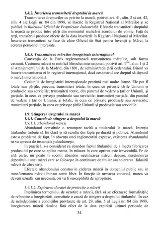 34
1.8.2. Înscrierea transmiterii dreptului la marcă
Transmiterea drepturilor cu privire la marcă, potrivit art. 41, alin. 2 şi art. 42,
alin. 4 ale Legii nr. 84 din 1998, se înscrie în Registrul NaŃional al Mărcilor şi se
publică în Buletinul Oficial de Proprietate Industrială. Efectele transmiterii dreptului
la marcă se produc între părŃi din momentul realizării acordului de voinŃe. FaŃă de
terŃi, transferul produce efecte de la data înscrierii în Registrul NaŃional al Mărcilor.
Înscrierea transmiterii se face de către Oficiul de Stat pentru InvenŃii şi Mărci, la
cererea persoanei interesate.
1.8.3. Transmiterea mărcilor înregistrate internaŃional
ConvenŃia de la Paris reglementează transmiterea mărcilor, sub forma
cesiunii. Cesiunea mărcii se notifică Biroului internaŃional, potrivit art. 9bis
, alin. 1 şi 2
al Aranjamentului de la Madrid, din 1891, de administraŃia Ńării cedentului. Biroul va
înscrie transmiterea ei în registrul internaŃional, dacă cesionarul are dreptul să depună
o marcă internaŃională.
Cesiunile de înregistrări internaŃionale prezintă mai multe forme. Ele pot fi
totale sau părŃile, precum: transmiteri totale, în ceea ce priveşte Ńările Uniunii şi
produsele sau serviciile; transmiteri totale, din punctul de vedere a Ńărilor Uniunii, şi
parŃiale, în ceea ce priveşte produsele sau serviciile; transmiteri parŃiale, din punctul
de vedere a Ńărilor Uniunii, şi totale, în ceea ce priveşte produsele sau serviciile;
transmiteri parŃiale, în ceea ce priveşte Ńările Uniunii şi produsele sau serviciile.
1.9. Stingerea dreptului la marcă
1.9.1. Cauzele de stingere a dreptului la marcă
1.9.1.1. Abandonul mărcii
Abandonul constituie o renunŃare tacită a titularului la marcă. IntenŃia
titularului trebuie să fie clară şi să rezulte din fapte pe durată şi publice. Abandonul
este o problemă de fapt. În absenŃa unei reglementări exprese, existenŃa abandonului
se va aprecia de instanŃele judecătoreşti.
În practică, s-a considerat ca abandon faptul titularului de a înceta fabricarea
produsului pe care se aplica marca, în măsura în care oprirea este irevocabilă. Pe de
altă parte, nu poate fi socotit abandon neutilizarea mărcii depuse, nereînnoirea
depozitului unei mărci care se foloseşte în continuare de titular sau tolerarea folosirii
mărcii de către terŃi.
Efectele abandonului constau în căderea mărcii în domeniul public sau în
transformarea mărcii într-un semn liber. În funcŃie de urmarea concretă, marca va
deveni uzuală sau necesară, ori va fi susceptibilă de apropriere.
1.9.1.2. Expirarea duratei de protecŃie a mărcii
Împlinirea termenului de ocrotire a mărcii, fără să se efectueze formalităŃile
de reînnoire a înregistrării, constituie o cauză de stingere a dreptului titularului. În caz
de neîndeplinire a condiŃiilor prevăzute de art. 29, alin. 5 al Legii nr. 84 din 1998,
înregistrarea mărcii rămâne fără efect de la data expirării ultimei perioade de
 