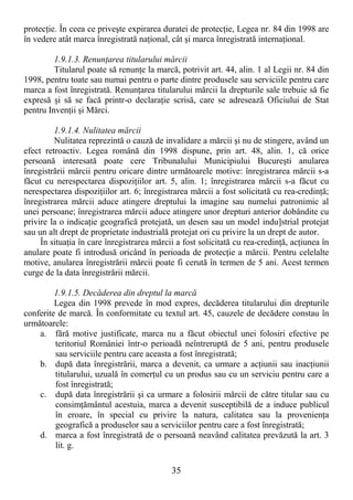 35
protecŃie. În ceea ce priveşte expirarea duratei de protecŃie, Legea nr. 84 din 1998 are
în vedere atât marca înregistrată naŃional, cât şi marca înregistrată internaŃional.
1.9.1.3. RenunŃarea titularului mărcii
Titularul poate să renunŃe la marcă, potrivit art. 44, alin. 1 al Legii nr. 84 din
1998, pentru toate sau numai pentru o parte dintre produsele sau serviciile pentru care
marca a fost înregistrată. RenunŃarea titularului mărcii la drepturile sale trebuie să fie
expresă şi să se facă printr-o declaraŃie scrisă, care se adresează Oficiului de Stat
pentru InvenŃii şi Mărci.
1.9.1.4. Nulitatea mărcii
Nulitatea reprezintă o cauză de invalidare a mărcii şi nu de stingere, având un
efect retroactiv. Legea română din 1998 dispune, prin art. 48, alin. 1, că orice
persoană interesată poate cere Tribunalului Municipiului Bucureşti anularea
înregistrării mărcii pentru oricare dintre următoarele motive: înregistrarea mărcii s-a
făcut cu nerespectarea dispoziŃiilor art. 5, alin. 1; înregistrarea mărcii s-a făcut cu
nerespectarea dispoziŃiilor art. 6; înregistrarea mărcii a fost solicitată cu rea-credinŃă;
înregistrarea mărcii aduce atingere dreptului la imagine sau numelui patronimic al
unei persoane; înregistrarea mărcii aduce atingere unor drepturi anterior dobândite cu
privire la o indicaŃie geografică protejată, un desen sau un model indu]strial protejat
sau un alt drept de proprietate industrială protejat ori cu privire la un drept de autor.
În situaŃia în care înregistrarea mărcii a fost solicitată cu rea-credinŃă, acŃiunea în
anulare poate fi introdusă oricând în perioada de protecŃie a mărcii. Pentru celelalte
motive, anularea înregistrării mărcii poate fi cerută în termen de 5 ani. Acest termen
curge de la data înregistrării mărcii.
1.9.1.5. Decăderea din dreptul la marcă
Legea din 1998 prevede în mod expres, decăderea titularului din drepturile
conferite de marcă. În conformitate cu textul art. 45, cauzele de decădere constau în
următoarele:
a. fără motive justificate, marca nu a făcut obiectul unei folosiri efective pe
teritoriul României într-o perioadă neîntreruptă de 5 ani, pentru produsele
sau serviciile pentru care aceasta a fost înregistrată;
b. după data înregistrării, marca a devenit, ca urmare a acŃiunii sau inacŃiunii
titularului, uzuală în comerŃul cu un produs sau cu un serviciu pentru care a
fost înregistrată;
c. după data înregistrării şi ca urmare a folosirii mărcii de către titular sau cu
consimŃământul acestuia, marca a devenit susceptibilă de a induce publicul
în eroare, în special cu privire la natura, calitatea sau la provenienŃa
geografică a produselor sau a serviciilor pentru care a fost înregistrată;
d. marca a fost înregistrată de o persoană neavând calitatea prevăzută la art. 3
lit. g.
 