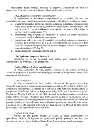 36
Exploatarea mărcii implică folosirea ei efectivă. Constituind un mod de
conservare dreptului la marcă, folosirea trebuie să fie reală şi serioasă.
1.9.2. Radierea înregistrării internaŃionale
În conformitate cu prevederile Aranjamentului de la Madrid, din 1891, cu
modificările ulterioare, mărcile înregistrate internaŃional pot fi radiate în următoarele situaŃii:
a. la cererea titularului, care poate oricând să renunŃe la protecŃie în una sau mai
multe dintre Ńările contractante, printr-o declaraŃie remisă administraŃiei Ńării
sale, pentru a fi comunicată Biroului internaŃional, care o va notifica Ńărilor la
care se referă renunŃarea (art. 8bis
);
b. pronunŃarea unei hotărâri de invalidare a mărcii de către autorităŃile
competente, notificată Biroului internaŃional;
c. transmiterea mărcii nu poate fi înscrisă în registrul internaŃional, ca urmare a
refuzului Ńării noului titular de a-şi da consimŃământul sau pentru că a fost
făcută în favoarea unei persoane care nu avea dreptul să ceară o înregistrare
internaŃională (art. 9bis
,alin. 3);
d. neplata taxelor în termenele stabilite (art. 8).
1.10. Apărarea dreptului la marcă
Drepturile cu privire la marcă sunt apărate prin mijloace de drept
administrativ, de drept civil şi de drept penal.
1.10.1. Mijloace de drept administrativ
În urma examenului de fond, decizia Oficiului de Stat pentru InvenŃii şi
Mărci de înregistrare a mărcii sau de respingere a cererii de înregistrare a mărcii este
comunicată solicitantului.
1.10.1.1. OpoziŃia
În urma examenului de fond, decizia Oficiului de Stat pentru InvenŃii şi
Mărci de înregistrare a mărcii sau de respingere a cererii de înregistrare a mărcii este
comunicată solicitantului. În termen de 3 luni de la data publicării mărcii admisă la
înregistrare în Buletinul Oficial de Proprietate Industrială, pot fi formulate opoziŃii.
Potrivit art. 23, alin. 1 al Legii 84 din 1998, titularul unei mărci anterioare sau al unei
mărci notorii, precum şi titularul unui drept anterior cu privire la imaginea sau la
numele patronimic, la indicaŃie geografică protejată, un desen sau un model industrial
protejat, la orice alt drept de proprietate industrială protejat sau la un drept de autor,
precum şi orice altă persoană interesată pot face opoziŃie la Oficiul de Stat pentru
InvenŃii şi Mărci cu privire la marca publicată.
1.10.1.2. ContestaŃia
Oficiul de Stat pentru InvenŃii şi Mărci, ca organ administrativ de
specialitate, dispune, în legătură cu operaŃiunile privind protecŃia mărcilor, prin
decizii motivate, în fapt şi în drept. Deciziile pot fi de admitere sau de respingere.
 