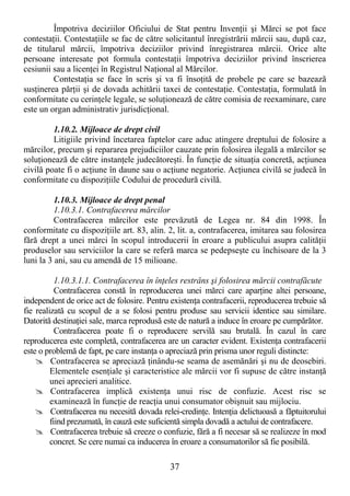 37
Împotriva deciziilor Oficiului de Stat pentru InvenŃii şi Mărci se pot face
contestaŃii. ContestaŃiile se fac de către solicitantul înregistrării mărcii sau, după caz,
de titularul mărcii, împotriva deciziilor privind înregistrarea mărcii. Orice alte
persoane interesate pot formula contestaŃii împotriva deciziilor privind înscrierea
cesiunii sau a licenŃei în Registrul NaŃional al Mărcilor.
ContestaŃia se face în scris şi va fi însoŃită de probele pe care se bazează
susŃinerea părŃii şi de dovada achitării taxei de contestaŃie. ContestaŃia, formulată în
conformitate cu cerinŃele legale, se soluŃionează de către comisia de reexaminare, care
este un organ administrativ jurisdicŃional.
1.10.2. Mijloace de drept civil
Litigiile privind încetarea faptelor care aduc atingere dreptului de folosire a
mărcilor, precum şi repararea prejudiciilor cauzate prin folosirea ilegală a mărcilor se
soluŃionează de către instanŃele judecătoreşti. În funcŃie de situaŃia concretă, acŃiunea
civilă poate fi o acŃiune în daune sau o acŃiune negatorie. AcŃiunea civilă se judecă în
conformitate cu dispoziŃiile Codului de procedură civilă.
1.10.3. Mijloace de drept penal
1.10.3.1. Contrafacerea mărcilor
Contrafacerea mărcilor este prevăzută de Legea nr. 84 din 1998. În
conformitate cu dispoziŃiile art. 83, alin. 2, lit. a, contrafacerea, imitarea sau folosirea
fără drept a unei mărci în scopul introducerii în eroare a publicului asupra calităŃii
produselor sau serviciilor la care se referă marca se pedepseşte cu închisoare de la 3
luni la 3 ani, sau cu amendă de 15 milioane.
1.10.3.1.1. Contrafacerea în înŃeles restrâns şi folosirea mărcii contrafăcute
Contrafacerea constă în reproducerea unei mărci care aparŃine altei persoane,
independent de orice act de folosire. Pentru existenŃa contrafacerii, reproducerea trebuie să
fie realizată cu scopul de a se folosi pentru produse sau servicii identice sau similare.
Datorită destinaŃiei sale, marca reprodusă este de natură a induce în eroare pe cumpărător.
Contrafacerea poate fi o reproducere servilă sau brutală. În cazul în care
reproducerea este completă, contrafacerea are un caracter evident. ExistenŃa contrafacerii
este o problemă de fapt, pe care instanŃa o apreciază prin prisma unor reguli distincte:
Contrafacerea se apreciază Ńinându-se seama de asemănări şi nu de deosebiri.
Elementele esenŃiale şi caracteristice ale mărcii vor fi supuse de către instanŃă
unei aprecieri analitice.
Contrafacerea implică existenŃa unui risc de confuzie. Acest risc se
examinează în funcŃie de reacŃia unui consumator obişnuit sau mijlociu.
Contrafacerea nu necesită dovada relei-credinŃe. IntenŃia delictuoasă a făptuitorului
fiind prezumată, în cauză este suficientă simpla dovadă a actului de contrafacere.
Contrafacerea trebuie să creeze o confuzie, fără a fi necesar să se realizeze în mod
concret. Se cere numai ca inducerea în eroare a consumatorilor să fie posibilă.
 