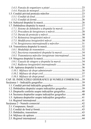 2
1.4.3. FuncŃia de organizare a pieŃei .................................................23
1.4.4. FuncŃia de monopol..................................................................23
1.5. CondiŃii privind protecŃia mărcilor..................................................23
1.5.1. CondiŃii de fond........................................................................23
1.5.2. CondiŃii de formă......................................................................26
1.6. Subiectul dreptului la marcă............................................................26
1.7. Dobândirea dreptului la marcă ........................................................27
1.7.1. Sisteme de dobândire a dreptului la marcă..............................27
1.7.2. Procedura de înregistrare a mărcii..........................................28
1.7.3. Durata de protecŃie a mărcii ....................................................30
1.7.4. Reînnoirea înregistrării mărcii ................................................30
1.7.5. Modificarea înregistrării mărcii ..............................................30
1.7.6. Înregistrarea internaŃională a mărcilor...................................31
1.8. Transmiterea dreptului la marcă......................................................32
1.8.1. ModalităŃi de transmitere.........................................................32
1.8.2. Înscrierea transmiterii dreptului la marcă...............................34
1.8.3. Transmiterea mărcilor înregistrate internaŃional....................34
1.9. Stingerea dreptului la marcă............................................................34
1.9.1. Cauzele de stingere a dreptului la marcă.................................34
1.9.2. Radierea înregistrării internaŃionale .......................................36
1.10. Apărarea dreptului la marcă ..........................................................36
1.10.1. Mijloace de drept administrativ .............................................36
1.10.2. Mijloace de drept civil............................................................37
1.10.3. Mijloace de drept penal..........................................................37
CAP. III. INDICAłIILE GEOGRAFICE ŞI NUMELE COMERCIAL ...39
SecŃiunea 1 - IndicaŃiile geografice ............................................................39
1.1. CondiŃii privind indicaŃiile geografice.............................................39
1.2. Dobândirea dreptului asupra indicaŃiilor geografice.......................39
1.3. Drepturile conferite asupra indicaŃiilor geografice..........................40
1.4. Încetarea drepturilor asupra indicaŃiilor geografice ........................40
1.5. Apărarea drepturilor asupra indicaŃiilor geografice ........................41
1.6. Regimul internaŃional......................................................................41
SecŃiunea 2 - Numele comercial.................................................................42
2.1. Compunere, funcŃii..........................................................................42
2.2. CondiŃii de fond şi formă.................................................................43
2.3. Dobândire, transmitere ....................................................................43
2.4. Mijloace de apărare .........................................................................44
2.5. Regimul internaŃional......................................................................44
 