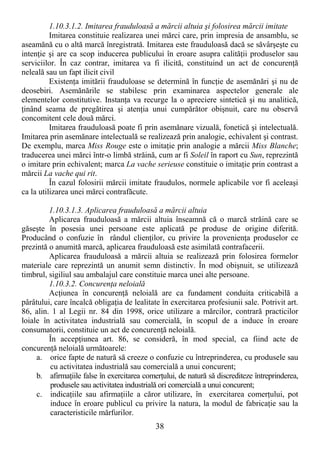 38
1.10.3.1.2. Imitarea frauduloasă a mărcii altuia şi folosirea mărcii imitate
Imitarea constituie realizarea unei mărci care, prin impresia de ansamblu, se
aseamănă cu o altă marcă înregistrată. Imitarea este frauduloasă dacă se săvârşeşte cu
intenŃie şi are ca scop inducerea publicului în eroare asupra calităŃii produselor sau
serviciilor. În caz contrar, imitarea va fi ilicită, constituind un act de concurenŃă
neleală sau un fapt ilicit civil
ExistenŃa imitării frauduloase se determină în funcŃie de asemănări şi nu de
deosebiri. Asemănările se stabilesc prin examinarea aspectelor generale ale
elementelor constitutive. InstanŃa va recurge la o apreciere sintetică şi nu analitică,
Ńinând seama de pregătirea şi atenŃia unui cumpărător obişnuit, care nu observă
concomitent cele două mărci.
Imitarea frauduloasă poate fi prin asemănare vizuală, fonetică şi intelectuală.
Imitarea prin asemănare intelectuală se realizează prin analogie, echivalent şi contrast.
De exemplu, marca Miss Rouge este o imitaŃie prin analogie a mărcii Miss Blanche;
traducerea unei mărci într-o limbă străină, cum ar fi Soleil în raport cu Sun, reprezintă
o imitare prin echivalent; marca La vache serieuse constituie o imitaŃie prin contrast a
mărcii La vache qui rit.
În cazul folosirii mărcii imitate fraudulos, normele aplicabile vor fi aceleaşi
ca la utilizarea unei mărci contrafăcute.
1.10.3.1.3. Aplicarea frauduloasă a mărcii altuia
Aplicarea frauduloasă a mărcii altuia înseamnă că o marcă străină care se
găseşte în posesia unei persoane este aplicată pe produse de origine diferită.
Producând o confuzie în rândul clienŃilor, cu privire la provenienŃa produselor ce
prezintă o anumită marcă, aplicarea frauduloasă este asimilată contrafacerii.
Aplicarea frauduloasă a mărcii altuia se realizează prin folosirea formelor
materiale care reprezintă un anumit semn distinctiv. În mod obişnuit, se utilizează
timbrul, sigiliul sau ambalajul care constituie marca unei alte persoane.
1.10.3.2. ConcurenŃa neloială
AcŃiunea în concurenŃă neloială are ca fundament conduita criticabilă a
pârâtului, care încalcă obligaŃia de lealitate în exercitarea profesiunii sale. Potrivit art.
86, alin. 1 al Legii nr. 84 din 1998, orice utilizare a mărcilor, contrară practicilor
loiale în activitatea industrială sau comercială, în scopul de a induce în eroare
consumatorii, constituie un act de concurenŃă neloială.
În accepŃiunea art. 86, se consideră, în mod special, ca fiind acte de
concurenŃă neloială următoarele:
a. orice fapte de natură să creeze o confuzie cu întreprinderea, cu produsele sau
cu activitatea industrială sau comercială a unui concurent;
b. afirmaŃiile false în exercitarea comerŃului, de natură să discrediteze întreprinderea,
produsele sau activitatea industrială ori comercială a unui concurent;
c. indicaŃiile sau afirmaŃiile a căror utilizare, în exercitarea comerŃului, pot
induce în eroare publicul cu privire la natura, la modul de fabricaŃie sau la
caracteristicile mărfurilor.
 