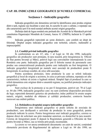 39
CAP. III. INDICAłIILE GEOGRAFICE ŞI NUMELE COMERCIAL
SecŃiunea 1 - IndicaŃiile geografice
IndicaŃia geografică este denumirea servind la identificarea unui produs originar
dintr-o Ńară, regiune sau localitate a unui stat, în cazurile în care o calitate, o reputaŃie sau
alte caracteristici pot fi în mod esenŃial atribuite acestei origini geografice.
DefiniŃia dată de legea română este preluată din Acordul de la Marrakech privind
constituirea OrganizaŃiei Mondiale de ComerŃ, Anexa 1C (TRIPS), încheiat la 15 aprilie
1994.
IndicaŃia geografică reprezintă un semn distinctiv, care conferă un drept de
folosinŃă. Dreptul asupra indicaŃiei geografice este teritorial, colectiv, inalienabil şi
imprescriptibil.
1.1. CondiŃii privind indicaŃiile geografice
În conformitate cu art. 67, alin. 1 al Legii nr. 84 din 1998, indicaŃiile
geografice ale produselor sunt protejate, în Ńara noastră, prin înregistrarea la Oficiul
de Stat pentru InvenŃii şi Mărci, potrivit legii sau convenŃiilor internaŃionale la care
România este parte. IndicaŃiile geografice pot fi folosite numai de persoanele care
produc sau comercializează produsele pentru care indicaŃiile au fost înregistrate. O
indicaŃie geografică înregistrată pe numele unei asociaŃii de producători poate fi
înregistrată, în aceleaşi condiŃii, de orice altă asociaŃie.
Pentru acordarea protecŃiei, între produsele la care se referă indicaŃia
geografică şi locul de origine a acestora, în ceea ce priveşte calitatea, reputaŃia ori alte
caracteristici, trebuie să existe o legătură strânsă. Simplul fapt că produsul la care se
referă denumirea este originar dintr-o anumită regiune, nu justifică protecŃia indicaŃiei
geografice.
Sunt excluse de la protecŃie şi nu pot fi înregistrate, potrivit art. 70 al Legii
nr. 84 din 1998, indicaŃiile geografice care: nu sunt conforme dispoziŃiilor prevăzute
de lege; reprezintă denumiri generice ale produselor; induc publicul în eroare asupra
naturii, originii, modului de obŃinere şi calităŃii produselor; contravin bunelor
moravuri sau ordinii publice.
1.2. Dobândirea dreptului asupra indicaŃiilor geografice
Înregistrarea unei indicaŃii geografice se poate solicita de asociaŃia de
producători, care desfăşoară o activitate de producŃie în zona geografică, pentru
produsele indicate în cerere. Pentru înregistrarea unei indicaŃii geografice, cererea se
depune direct de solicitant sau prin mandatar autorizat, cu domiciliul în Ńara noastră.
Cererea de înregistrare poate fi depusă la Registratura generală a Oficiului de Stat
pentru InvenŃii şi Mărci, sau se trimite prin poştă, recomandat.
La cerere se vor anexa următoarele documente: un caiet de sarcini, conŃinând
elementele prevăzute de Regulamentul de aplicare a Legii nr. 84 din 1998; un
 