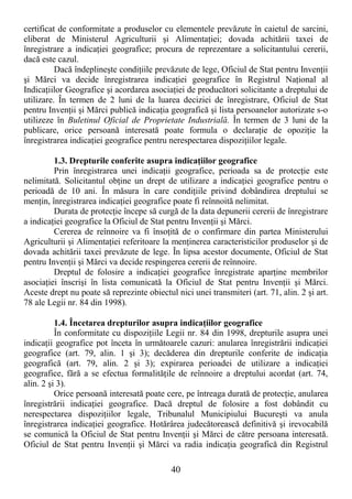 40
certificat de conformitate a produselor cu elementele prevăzute în caietul de sarcini,
eliberat de Ministerul Agriculturii şi AlimentaŃiei; dovada achitării taxei de
înregistrare a indicaŃiei geografice; procura de reprezentare a solicitantului cererii,
dacă este cazul.
Dacă îndeplineşte condiŃiile prevăzute de lege, Oficiul de Stat pentru InvenŃii
şi Mărci va decide înregistrarea indicaŃiei geografice în Registrul NaŃional al
IndicaŃiilor Geografice şi acordarea asociaŃiei de producători solicitante a dreptului de
utilizare. În termen de 2 luni de la luarea deciziei de înregistrare, Oficiul de Stat
pentru InvenŃii şi Mărci publică indicaŃia geografică şi lista persoanelor autorizate s-o
utilizeze în Buletinul Oficial de Proprietate Industrială. În termen de 3 luni de la
publicare, orice persoană interesată poate formula o declaraŃie de opoziŃie la
înregistrarea indicaŃiei geografice pentru nerespectarea dispoziŃiilor legale.
1.3. Drepturile conferite asupra indicaŃiilor geografice
Prin înregistrarea unei indicaŃii geografice, perioada sa de protecŃie este
nelimitată. Solicitantul obŃine un drept de utilizare a indicaŃiei geografice pentru o
perioadă de 10 ani. În măsura în care condiŃiile privind dobândirea dreptului se
menŃin, înregistrarea indicaŃiei geografice poate fi reînnoită nelimitat.
Durata de protecŃie începe să curgă de la data depunerii cererii de înregistrare
a indicaŃiei geografice la Oficiul de Stat pentru InvenŃii şi Mărci.
Cererea de reînnoire va fi însoŃită de o confirmare din partea Ministerului
Agriculturii şi AlimentaŃiei referitoare la menŃinerea caracteristicilor produselor şi de
dovada achitării taxei prevăzute de lege. În lipsa acestor documente, Oficiul de Stat
pentru InvenŃii şi Mărci va decide respingerea cererii de reînnoire.
Dreptul de folosire a indicaŃiei geografice înregistrate aparŃine membrilor
asociaŃiei înscrişi în lista comunicată la Oficiul de Stat pentru InvenŃii şi Mărci.
Aceste drept nu poate să reprezinte obiectul nici unei transmiteri (art. 71, alin. 2 şi art.
78 ale Legii nr. 84 din 1998).
1.4. Încetarea drepturilor asupra indicaŃiilor geografice
În conformitate cu dispoziŃiile Legii nr. 84 din 1998, drepturile asupra unei
indicaŃii geografice pot înceta în următoarele cazuri: anularea înregistrării indicaŃiei
geografice (art. 79, alin. 1 şi 3); decăderea din drepturile conferite de indicaŃia
geografică (art. 79, alin. 2 şi 3); expirarea perioadei de utilizare a indicaŃiei
geografice, fără a se efectua formalităŃile de reînnoire a dreptului acordat (art. 74,
alin. 2 şi 3).
Orice persoană interesată poate cere, pe întreaga durată de protecŃie, anularea
înregistrării indicaŃiei geografice. Dacă dreptul de folosire a fost dobândit cu
nerespectarea dispoziŃiilor legale, Tribunalul Municipiului Bucureşti va anula
înregistrarea indicaŃiei geografice. Hotărârea judecătorească definitivă şi irevocabilă
se comunică la Oficiul de Stat pentru InvenŃii şi Mărci de către persoana interesată.
Oficiul de Stat pentru InvenŃii şi Mărci va radia indicaŃia geografică din Registrul
 