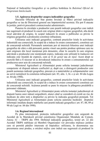 41
NaŃional al IndicaŃiilor Geografice şi va publica hotărârea în Buletinul Oficial de
Proprietate Intelectuală.
1.5. Apărarea drepturilor asupra indicaŃiilor geografice
Deciziile Oficiului de Stat pentru InvenŃii şi Mărci privind indicaŃiile
geografice se iau de Directorul general sau împuternicitul acestuia. Ele pot fi atacate
în justiŃie, potrivit procedurii contenciosului administrativ.
Punerea în circulaŃie a produselor care poartă indicaŃii geografice care indică
sau sugerează că produsul în cauză este originar dintr-o regiune geografică, alta decât
locul adevărat de origine, în scopul inducerii în eroare a publicului cu privire la
originea geografică a produsului constituie infracŃiune.
Utilizarea unei indicaŃii geografice, contrară practicilor loiale în activitatea
industrială sau comercială, în scopul de a induce în eroare consumatorii, constituie act
de concurenŃă neloială. Persoanele autorizate pot să interzică folosirea unei indicaŃii
geografice de către o altă persoană, pentru vinuri sau pentru produse spirtoase care nu
sunt originare din locul menŃionat prin denumire, chiar în cazurile în care originea
adevărată a produsului este menŃionată expres, indicaŃia este utilizată în traducere ori
indicaŃia este însoŃită de expresii, cum ar fi de genul sau de tipul. Acest drept se
exercită fără a fi necesar să se dovedească inducerea în eroare a consumatorului sau
producerea unor acte de concurenŃă neloială.
Ministerul Agriculturii şi AlimentaŃiei poate solicita instanŃei judecătoreşti
competente să dispună măsura confiscării şi, după caz, a distrugerii produselor care
poartă asemenea indicaŃii geografice, precum şi a materialelor şi echipamentelor care
au servit nemijlocit la comiterea infracŃiunii (art. 83, alin. 1, lit. c şi art. 84 din Legea
nr. 84 din 1998).
Utilizarea unei indicaŃii geografice, contrară practicilor loiale în activitatea
industrială sau comercială, în scopul de a induce în eroare consumatorii constituie act
de concurenŃă neloială. AcŃiunea penală se pune în mişcare la plângerea prealabilă a
persoanei vătămate.
Ministerul Agriculturii şi AlimentaŃiei poate solicita instanŃei judecătoreşti să
dispună luarea unor măsuri asigurătorii, atunci când se consideră că există un risc de
încălcare de către terŃi a drepturilor cu privire la indicaŃia geografică protejată. Tot
Ministerul Agriculturii şi AlimentaŃiei poate solicita autorului încălcării dreptului
informaŃii imediate despre mărfurile care poartă indicaŃii geografice ( art. 87, 88, 89 şi
90 ale Legii nr. 84 din 1998).
1.6. Regimul internaŃional
Pe plan internaŃional, protecŃia indicaŃiilor geografice este asigurată de
Acordul de la Marrakech privind constituirea OrganizaŃiei Mondiale de ComerŃ,
Anexa 1C – TRIPS din 1994. Definind indicaŃiile geografice, textul art. 22 din
Acordul TRIPS stabileşte că Membrii OrganizaŃiei vor prevedea mijloace juridice
care să permită părŃilor interesate să împiedice: utilizarea, în desemnarea sau
prezentarea unui produs, a oricărui mijloc care indică sau sugerează că produsul în
 