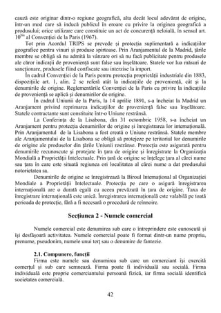 42
cauză este originar dintr-o regiune geografică, alta decât locul adevărat de origine,
într-un mod care să inducă publicul în eroare cu privire la originea geografică a
produsului; orice utilizare care constituie un act de concurenŃă neloială, în sensul art.
10bis
al ConvenŃiei de la Paris (1967).
Tot prin Acordul TRIPS se prevede şi protecŃia suplimentară a indicaŃiilor
geografice pentru vinuri şi produse spirtoase. Prin Aranjamentul de la Madrid, Ńările
membre se obligă să nu admită la vânzare ori să nu facă publicitate pentru produsele
ale căror indicaŃii de provenienŃă sunt false sau înşelătoare. Statele vor lua măsuri de
sancŃionare, produsele fiind confiscate sau interzise la import.
În cadrul ConvenŃiei de la Paris pentru protecŃia proprietăŃii industriale din 1883,
dispoziŃiile art. 1, alin. 2 se referă atât la indicaŃiile de provenienŃă, cât şi la
denumirile de origine. Reglementările ConvenŃiei de la Paris cu privire la indicaŃiile
de provenienŃă se aplică şi denumirilor de origine.
În cadrul Uniunii de la Paris, la 14 aprilie 1891, s-a încheiat la Madrid un
Aranjament privind reprimarea indicaŃiilor de provenienŃă false sau înşelătoare.
Statele contractante sunt constituite într-o Uniune restrânsă.
La ConferinŃa de la Lisabona, din 31 octombrie 1958, s-a încheiat un
Aranjament pentru protecŃia denumirilor de origine şi înregistrarea lor internaŃională.
Prin Aranjamentul de la Lisabona a fost creată o Uniune restrânsă. Statele membre
ale Aranjamentului de la Lisabona se obligă să protejeze pe teritoriul lor denumirile
de origine ale produselor din Ńările Uniunii restrânse. ProtecŃia este asigurată pentru
denumirile recunoscute şi protejate în Ńara de origine şi înregistrate la OrganizaŃia
Mondială a ProprietăŃii Intelectuale. Prin Ńară de origine se înŃelege Ńara al cărei nume
sau Ńara în care este situată regiunea ori localitatea al cărei nume a dat produsului
notorietatea sa.
Denumirile de origine se înregistrează la Biroul InternaŃional al OrganizaŃiei
Mondiale a ProprietăŃii Intelectuale. ProtecŃia pe care o asigură înregistrarea
internaŃională are o durată egală cu aceea prevăzută în Ńara de origine. Taxa de
înregistrare internaŃională este unică. Înregistrarea internaŃională este valabilă pe toată
perioada de protecŃie, fără a fi necesară o procedură de reînnoire.
SecŃiunea 2 - Numele comercial
Numele comercial este denumirea sub care o întreprindere este cunoscută şi
îşi desfăşoară activitatea. Numele comercial poate fi format dintr-un nume propriu,
prenume, pseudonim, numele unui terŃ sau o denumire de fantezie.
2.1. Compunere, funcŃii
Firma este numele sau denumirea sub care un comerciant îşi exercită
comerŃul şi sub care semnează. Firma poate fi individuală sau socială. Firma
individuală este proprie comerciantului persoană fizică, iar firma socială identifică
societatea comercială.
 