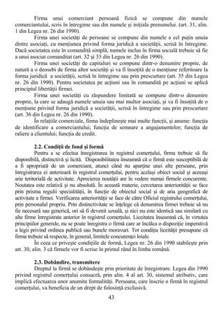 43
Firma unui comerciant persoană fizică se compune din numele
comerciantului, scris în întregime sau din numele şi iniŃiala prenumelui. (art. 31, alin.
1 din Legea nr. 26 din 1990).
Firma unei societăŃi de persoane se compune din numele a cel puŃin unuia
dintre asociaŃi, cu menŃiunea privind forma juridică a societăŃii, scrisă în întregime.
Dacă societatea este în comandită simplă, numele inclus în firma socială trebuie să fie
a unui asociat comanditat (art. 32 şi 33 din Legea nr. 26 din 1990).
Firma unei societăŃi de capitaluri se compune dintr-o denumire proprie, de
natură a o deosebi de firma altor societăŃi şi va fi însoŃită de o menŃiune referitoare la
forma juridică a societăŃii, scrisă în întregime sau prin prescurtare (art. 35 din Legea
nr. 26 din 1990). Pentru societatea pe acŃiuni sau în comandită pe acŃiuni se aplică
principiul libertăŃii firmei.
Firma unei societăŃi cu răspundere limitată se compune dintr-o denumire
proprie, la care se adaugă numele unuia sau mai multor asociaŃi, şi va fi însoŃită de o
menŃiune privind forma juridică a societăŃii, scrisă în întregime sau prin prescurtare
(art. 36 din Legea nr. 26 din 1990).
În relaŃiile comerciale, firma îndeplineşte mai multe funcŃii, şi anume: funcŃia
de identificare a comerciantului; funcŃia de semnare a angajamentelor; funcŃia de
raliere a clientului; funcŃia de credit.
2.2. CondiŃii de fond şi formă
Pentru a se efectua înregistrarea în registrul comerŃului, firma trebuie să fie
disponibilă, distinctivă şi licită. Disponibilitatea înseamnă că o firmă este susceptibilă de
a fi apropriată de un comerciant, atunci când nu aparŃine unei alte persoane, prin
înregistrarea ei anterioară în registrul comerŃului, pentru acelaşi obiect social şi aceeaşi
arie teritorială de activitate. Aprecierea noutăŃii are în vedere numai firmele concurente.
Noutatea este relativă şi nu absolută. În această materie, cercetarea anteriorităŃii se face
prin prisma regulii specialităŃii, în funcŃie de obiectul social şi de aria geografică de
activitate a firmei. Verificarea anteriorităŃii se face de către Oficiul registrului comerŃului,
prin personalul propriu. Prin distinctivitate se înŃelege că denumirea firmei trebuie să nu
fie necesară sau generică, ori să fi devenit uzuală, şi nici nu este identică sau similară cu
alte firme înregistrate anterior în registrul comerŃului. Liceitatea înseamnă că, în virtutea
principiilor generale, nu se poate înregistra o firmă care ar încălca o dispoziŃie imperativă
a legii privind ordinea publică sau bunele moravuri. Tot condiŃia liceităŃii presupune că
firma trebuie să respecte, în general, limitele concurenŃei loiale.
În ceea ce priveşte condiŃiile de formă, Legea nr. 26 din 1990 stabileşte prin
art. 30, alin. 3 că firmele vor fi scrise în primul rând în limba română.
2.3. Dobândire, transmitere
Dreptul la firmă se dobândeşte prin prioritate de înregistrare. Legea din 1990
privind registrul comerŃului consacră, prin alin. 4 al art. 30, sistemul atributiv, care
implică efectuarea unor anumite formalităŃi. Persoana, care înscrie o firmă în registrul
comerŃului, va beneficia de un drept de folosinŃă exclusivă.
 